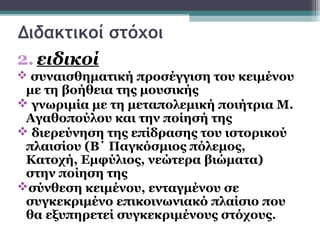 Διδακτικοί στόχοι
2. ειδικοί
 συναισθηματική προσέγγιση του κειμένου
 με τη βοήθεια της μουσικής
 γνωριμία με τη μεταπολεμική ποιήτρια Μ.
 Αγαθοπούλου και την ποίησή της
 διερεύνηση της επίδρασης του ιστορικού
 πλαισίου (Β΄ Παγκόσμιος πόλεμος,
 Κατοχή, Εμφύλιος, νεώτερα βιώματα)
 στην ποίηση της
σύνθεση κειμένου, ενταγμένου σε
 συγκεκριμένο επικοινωνιακό πλαίσιο που
 θα εξυπηρετεί συγκεκριμένους στόχους.
 