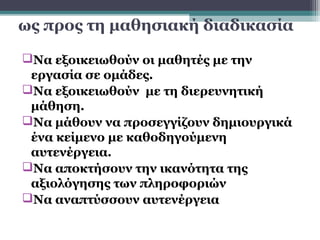 ως προς τη μαθησιακή διαδικασία

Να εξοικειωθούν οι μαθητές με την
 εργασία σε ομάδες.
Να εξοικειωθούν με τη διερευνητική
 μάθηση.
Να μάθουν να προσεγγίζουν δημιουργικά
 ένα κείμενο με καθοδηγούμενη
 αυτενέργεια.
Να αποκτήσουν την ικανότητα της
 αξιολόγησης των πληροφοριών
Να αναπτύσσουν αυτενέργεια
 