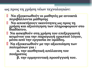 ως προς τη χρήση νέων τεχνολογιών:
  Να εξοικειωθούν οι μαθητές με ανοικτά
   περιβάλλοντα μάθησης
  Να αποκτήσουν ικανότητες ως προς τη
   χρήση και αξιολόγηση των πληροφοριών στο
   διαδίκτυο.
  Να ασκηθούν στη χρήση του επεξεργαστή
   κειμένου για την παραγωγή γραπτού λόγου,
   μέσα από την εργασία σε ομάδες.
  Να εξοικειωθούν με την αξιοποίηση των
   πολυμέσων για :
       α. την αισθητική απόλαυση του
   ποιήματος
       β. την ερμηνευτική προσέγγισή του.
 