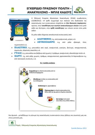 ΕΓΧΕΙΡΙ∆ΙΟ ΠΡΑΣΙΝΟΥ ΠΟΛΙΤΗ –
                       ΑΝΑΚΥΚΛ Ν – ΜΠΛΕ ΚΑ∆ΟΥΣ
                             Η Ελληνική Εταιρεία Αξιοποίηση Ανακύκλωση (ΕΕΑΑ) συμβουλεύει
                             (23/08/2012): «Η ορθή συμμετοχή των πολιτών στη διαδικασία της
                             ανακύκλωσης των συσκευασιών στηρίζεται σε δύο βασικούς παράγοντες:
                             πρώτον, στην τοποθέτηση των σωστών ανακυκλώσιμων υλικών στον μπλε
                             κάδο και δεύτερον, στην ορθή τοποθέτηση των υλικών αυτών στον μπλε
                             κάδο»

                             Οι μπλε κάδοι δέχονται αποκλειστικά συσκευασίες από:

                                 •     ΑΛΟΥΜΙΝΙΟ, π.χ. από αναψυκτικά, μπίρες κ.ά.
                                 •     ΛΕΥΚΟΣΙ∆ΗΡΟ, π.χ. από γάλα εβαπορέ,                     τόνο,
       τοματοπολτό κ.ά.
   •   ΠΛΑΣΤΙΚΟ,        π.χ. μπουκάλια από νερό, αναψυκτικά, γιαούρτι, βούτυρο, απορρυπαντικά,
       σαμπουάν, πλαστικές σακούλες κ.ά.
   •   ΓΥΑΛΙ, π.χ. μπουκάλια και βαζάκια από χυμούς ή τρόφιμα, αναψυκτικά, αλκοολούχα ποτά κ.ά.
   •   ΧΑΡΤΙ π.χ. από γάλα, χυμούς, τρόφιμα, απορρυπαντικά, χαρτοσακούλες & Χαρτοκιβώτια π.χ.
       από ηλεκτρικές συσκευές, κ.ά.

                                         Οι 5 απλές κινήσεις




Και φυσικά… μεταδίδουμε το μήνυμα της ανακύκλωσης συσκευασιών στους φίλους και γνωστούς μας και
στους γείτονές μας.



         Πηγές: Ελληνικής Εταιρείας Αξιοποίησης Ανακύκλωσης
                                                                                Camille Delcour 2013
 