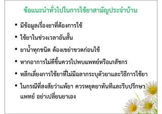 ข้อแนะนําทั่วไปในการใช้ยาสามัญประจําบ้าน
•   มีข้อมูลเรื่องยาที่ต้องการใช้
•   ใช้ยาในช่วงเวลาอันสั้น
•   ยาน้ําทุกชนิด ต้องเขย่าขวดก่อนใช้
•   หากอาการไม่ดีขึ้นควรไปพบแพทย์หรือเภสัชกร
•   หลีกเลี่ยงการใช้ยาที่ไม่มีฉลากระบุตัวยาและวิธีการใช้ยา
•   ในกรณีที่สงสัยว่าแพ้ยา ควรหยุดยาทันทีและรีบปรึกษา
    แพทย์ อย่าเปลี่ยนยาเอง
 