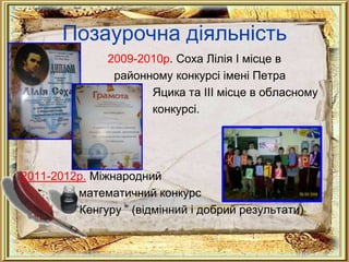 Позаурочна діяльність
               2009-2010р. Соха Лілія І місце в
                районному конкурсі імені Петра
                      Яцика та ІІІ місце в обласному
                      конкурсі.




2011-2012р. Міжнародний
          математичний конкурс
         “Кенгуру ” (відмінний і добрий результати)
 