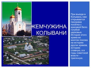 При въезде в
            Колывань нам
            открывается
            панорама

ЖЕМЧУЖИНА
            посёлка с
            красивой бело-
            голубой
 КОЛЫВАНИ   церковью.
            История этого
            храма во
            многом похожа
            на историю
            других храмов,
            историю
            славную, а в
            годы советской
            власти –
            трагичную.
 