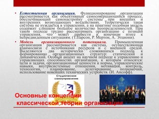 • Естественная организация. Функционирование организации
  рассматривается как объективный самосовершающийся процесс,
  обеспечивающий самонастройку системы при внешних и
  внутренних возмущающих воздействиях. Теоретически такая
  система не нуждается в управлении, а на практике подобная модель
  содержит слишком большое количество неопределенностей. При
  таком подходе трудно рассматривать организацию с позиций
  управления, что может привести в конечном итоге к
  непредвиденным ситуациям. (Т.Парсон, Р. Мертон, А. Этциони).
• Модель      организационного     потенциала.      Промышленная
  организация рассматривается как система, осуществляющая
  взаимосвязи с источниками ресурсов и с внешней средой.
  Выделяются      два   исторически    сложившихся     подхода   к
  формированию организационных структур: статический и
  динамический. Особый акцент на научном подходе к управлению и
  управляющих способностях организации, к которым относятся:
  цели и задачи, организационные ценности и нормы, управленческие
  навыки, внутрисистемные отношения, мотивация, контроль,
  технологии,      планирование,    делегирование      полномочий,
  использование новейших технических устройств. (И. Ансофф).




Основные концепции
классической теории организации
 
