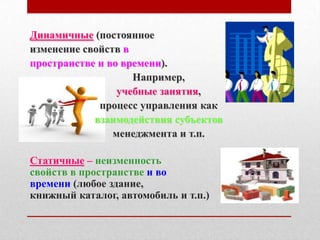 Динамичные (постоянное
изменение свойств в
пространстве и во времени).
                    Например,
                 учебные занятия,
             процесс управления как
            взаимодействия субъектов
                менеджмента и т.п.

Статичные – неизменность
свойств в пространстве и во
времени (любое здание,
книжный каталог, автомобиль и т.п.)
 