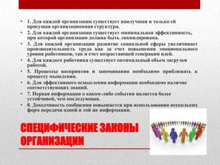 • 1. Для каждой организации существует наилучшая и только ей
  присущая организационная структура.
• 2. Для каждой организации существует минимальная эффективность,
  при которой организация должна быть ликвидирована.
• 3. Для каждой организации развитие социальной сферы увеличивает
  производительность труда как за счет повышения эмоционального
  уровня работников, так и счет возрастающей генерации идей.
• 4. Для каждого работника существует оптимальный объем загрузки
  работой.
• 5. Процессы восприятия и запоминания необходимо приближать к
  процессу мышления.
• 6. Для эффективного осмысления информации необходимо наличие
  соответствующих знаний.
• 7. Первая информация о каком-либо событии является более
  устойчивой, чем последующая.
• 8. Доходчивость сообщения повышается при использовании нескольких
  форм передачи одной и той же информации.


СПЕЦИФИЧЕСКИЕ ЗАКОНЫ
ОРГАНИЗАЦИИ
 
