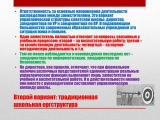 • Ответственность за основные направления деятельности
  распределена между заместителями. Это вариант
  управленческой структуры советской школы: директор,
  замдиректора по УР и замдиректора по ВР. В подавляющем
  большинстве современных образовательных учреждений эта
  ситуация жива и поныне.
• Один заместитель полностью отвечает за вопросы, связанные с
  учебным процессом; второй – за воспитательную работу; третий –
  за хозяйственную деятельность; четвертый – за научно-
  методическую деятельность и т.п.
• Тем не менее наблюдаются и нововведения последних лет –
  замдиректора по информатизации, замдиректора по
  безопасности.
• Но директора, как правило, отмечают, что при формальном
  наличии различных представителей администрации реальные
  управленческие функции выполняют лишь заместители по
  учебной и воспитательной работе. И в действительности именно
  они вместе с руководителем составляют управленческую
  команду школы.

Второй вариант: традиционная
школьная оргструктура
 