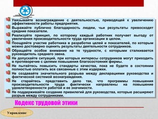 Увязывайте вознаграждение с деятельностью, приводящей к увеличению
  эффективности работы предприятия.
  Выражайте публично благодарность людям, чьи результаты превосходят
  средние показатели.
  Реализуйте принцип, по которому каждый работник получает выгоду от
  увеличения производительности труда организации в целом.
  Поощряйте участие работника в разработке целей и показателей, по которым
  можно достоверно оценить результаты деятельности сотрудников.
  Обращайте особое внимание на те трудности, с которыми сталкивается
  руководитель среднего звена.
  Не допускайте ситуаций, при которых интересы сотрудников могут приходить
  в противоречие с целями повышения благосостояния фирмы.
  Не пытайтесь повысить стандарты качества, пока не будете в состоянии
  полностью оплатить все связанные с этим издержки.
  Не создавайте значительного разрыва между декларациями руководства и
  фактической системой вознаграждения.
  Не старайтесь представить дело так, что программы повышения
  производительности    труда    фактически  направлены    на   повышение
  удовлетворенности работой и ее значимости.
  Не поддерживайте создание привилегий для руководства, которые расширяют
  разрыв между сотрудниками.

   Кодекс трудовой этики
Управление
 