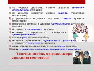 1) Не создается достаточно сильное ощущение срочности,
    необходимости изменений;
2) не создается достаточно сильная команда, руководящая
    изменениями;
3) у руководителя ощущается недостаток видения сущности
    нововведения;
4) недостаточно активная и успешная передача видения сотрудникам
    компании;
5) не удаляются препятствия для нового;
6) отсутствует      систематическое    планирование    достижения
    краткосрочных побед;
7) слишком рано объявляется победа;
8) изменения противоречат корпоративной философии и не
    соответствуют ценностям организации;
9) лидер, проводя изменения, следует своим личным интересам;
10) лидер не пользуется в коллективе авторитетом и уважением.

     Типичные ошибки, совершаемые при
  управлении изменениями
 
