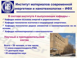 Институт материалов современной
          энергетики и нанотехнологии – ИФХ

    В составе института 4 выпускающих кафедры –
 Кафедра химии высоких энергий и радиоэкологии;
 Кафедра технологии изотопов и водородной энергетики;
 Кафедра технологии редких элементов и наноматериалов на их
основе;
 Кафедра наноматериалов и нанотехнологии

 Научный и преподавательский
            состав

 Всего – 39 человек, в том числе:
 • 2 члена-корреспондента РАН
 • 11 докторов наук
 • 26 кандидатов наук
 