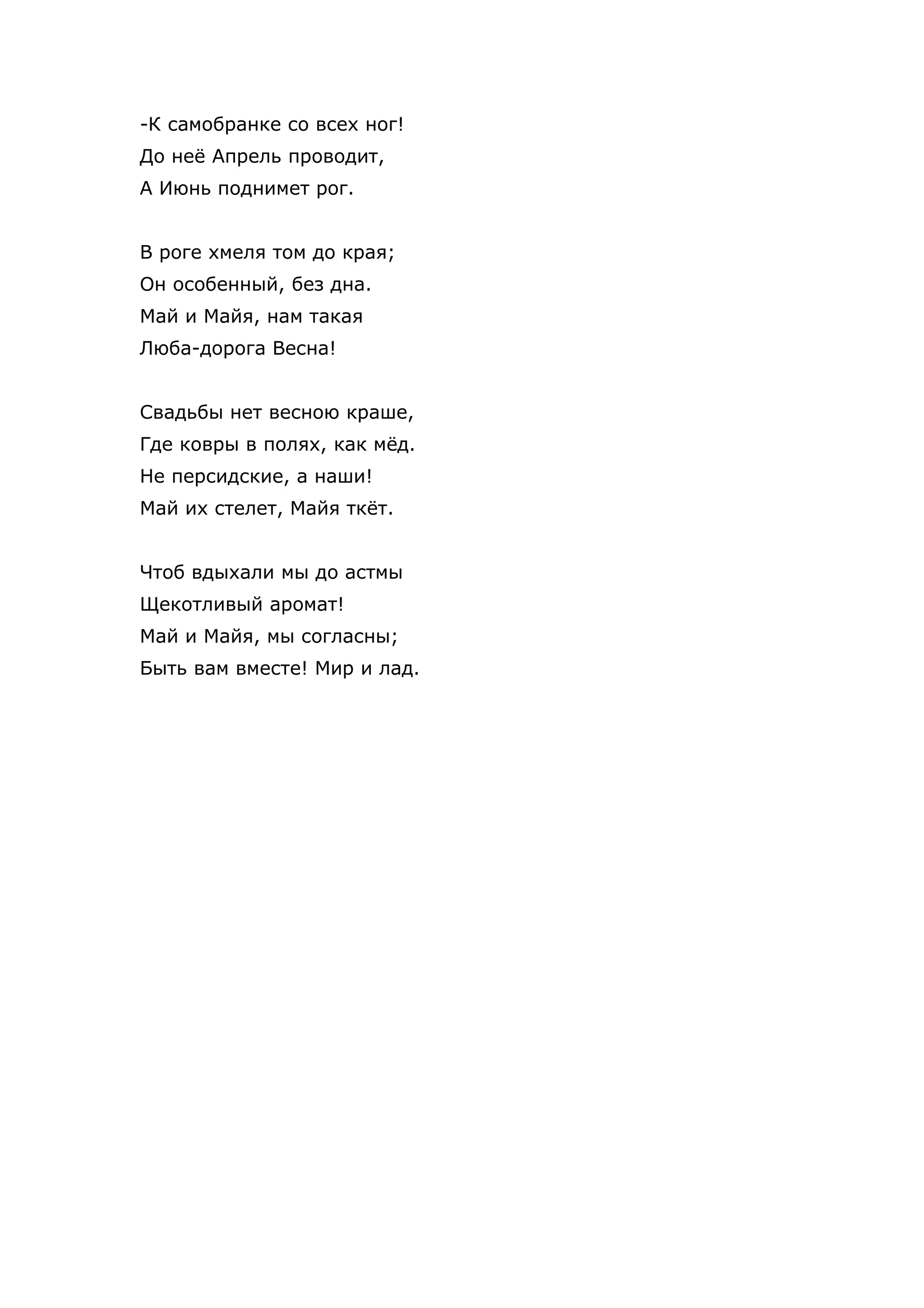-К самобранке со всех ног!
До неё Апрель проводит,
А Июнь поднимет рог.


В роге хмеля том до края;
Он особенный, без дна.
Май и Майя, нам такая
Люба-дорога Весна!


Свадьбы нет весною краше,
Где ковры в полях, как мёд.
Не персидские, а наши!
Май их стелет, Майя ткёт.


Чтоб вдыхали мы до астмы
Щекотливый аромат!
Май и Майя, мы согласны;
Быть вам вместе! Мир и лад.
 