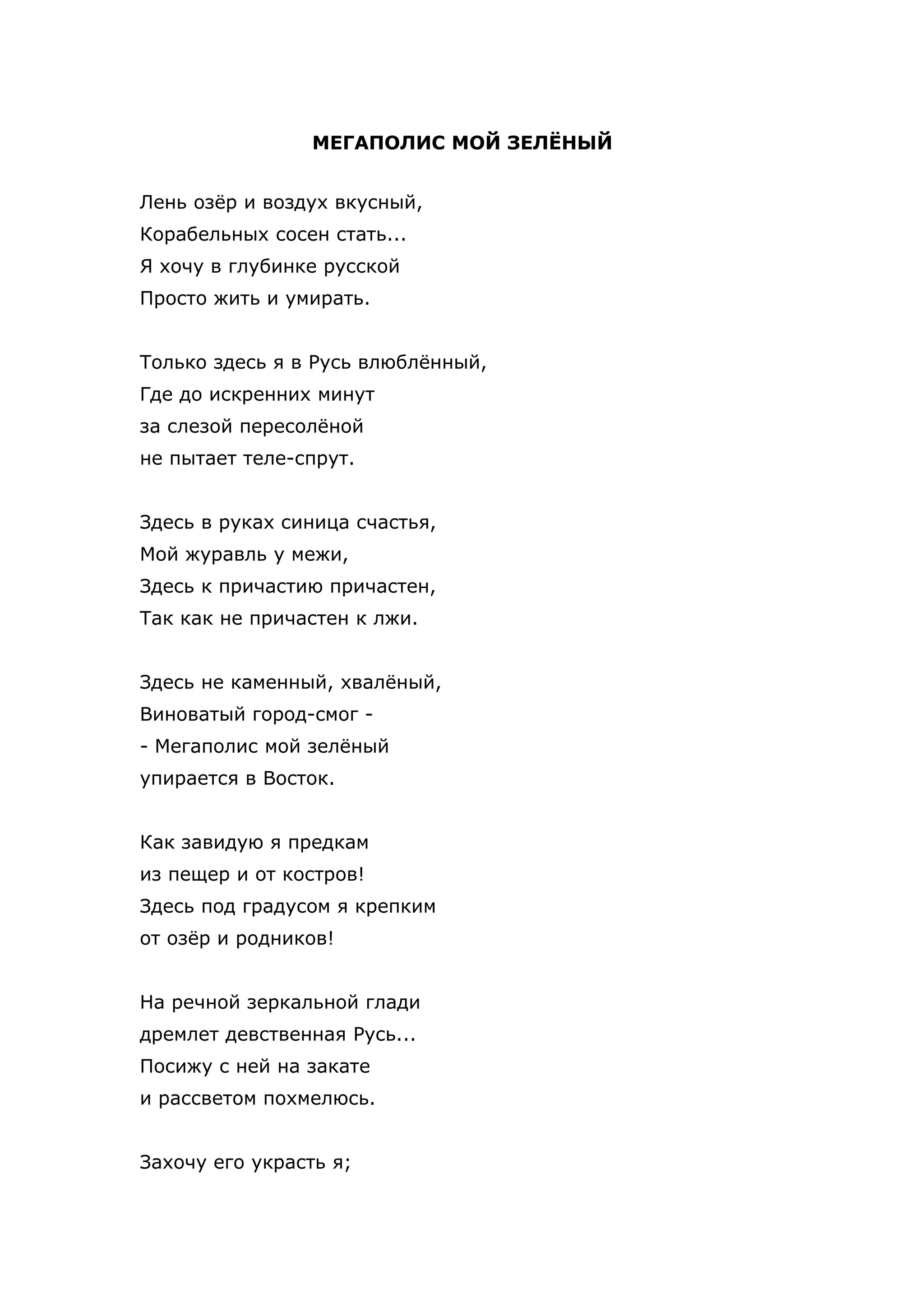 МЕГАПОЛИС МОЙ ЗЕЛЁНЫЙ


Лень озёр и воздух вкусный,
Корабельных сосен стать...
Я хочу в глубинке русской
Просто жить и умирать.


Только здесь я в Русь влюблённый,
Где до искренних минут
за слезой пересолёной
не пытает теле-спрут.


Здесь в руках синица счастья,
Мой журавль у межи,
Здесь к причастию причастен,
Так как не причастен к лжи.


Здесь не каменный, хвалёный,
Виноватый город-смог -
- Мегаполис мой зелёный
упирается в Восток.


Как завидую я предкам
из пещер и от костров!
Здесь под градусом я крепким
от озёр и родников!


На речной зеркальной глади
дремлет девственная Русь...
Посижу с ней на закате
и рассветом похмелюсь.


Захочу его украсть я;
 
