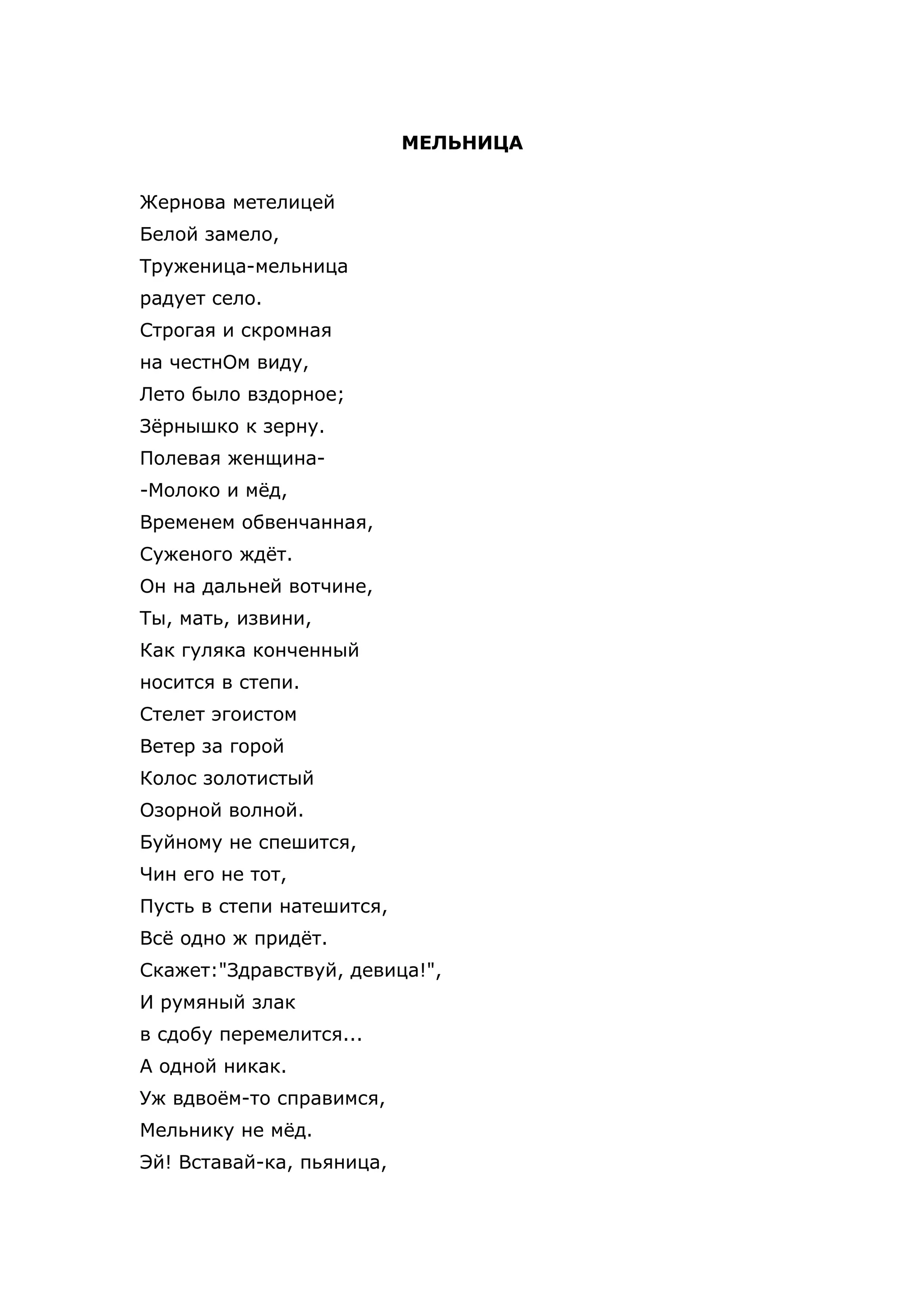 МЕЛЬНИЦА


Жернова метелицей
Белой замело,
Труженица-мельница
радует село.
Строгая и скромная
на честнОм виду,
Лето было вздорное;
Зёрнышко к зерну.
Полевая женщина-
-Молоко и мёд,
Временем обвенчанная,
Суженого ждёт.
Он на дальней вотчине,
Ты, мать, извини,
Как гуляка конченный
носится в степи.
Стелет эгоистом
Ветер за горой
Колос золотистый
Озорной волной.
Буйному не спешится,
Чин его не тот,
Пусть в степи натешится,
Всё одно ж придёт.
Скажет:"Здравствуй, девица!",
И румяный злак
в сдобу перемелится...
А одной никак.
Уж вдвоём-то справимся,
Мельнику не мёд.
Эй! Вставай-ка, пьяница,
 