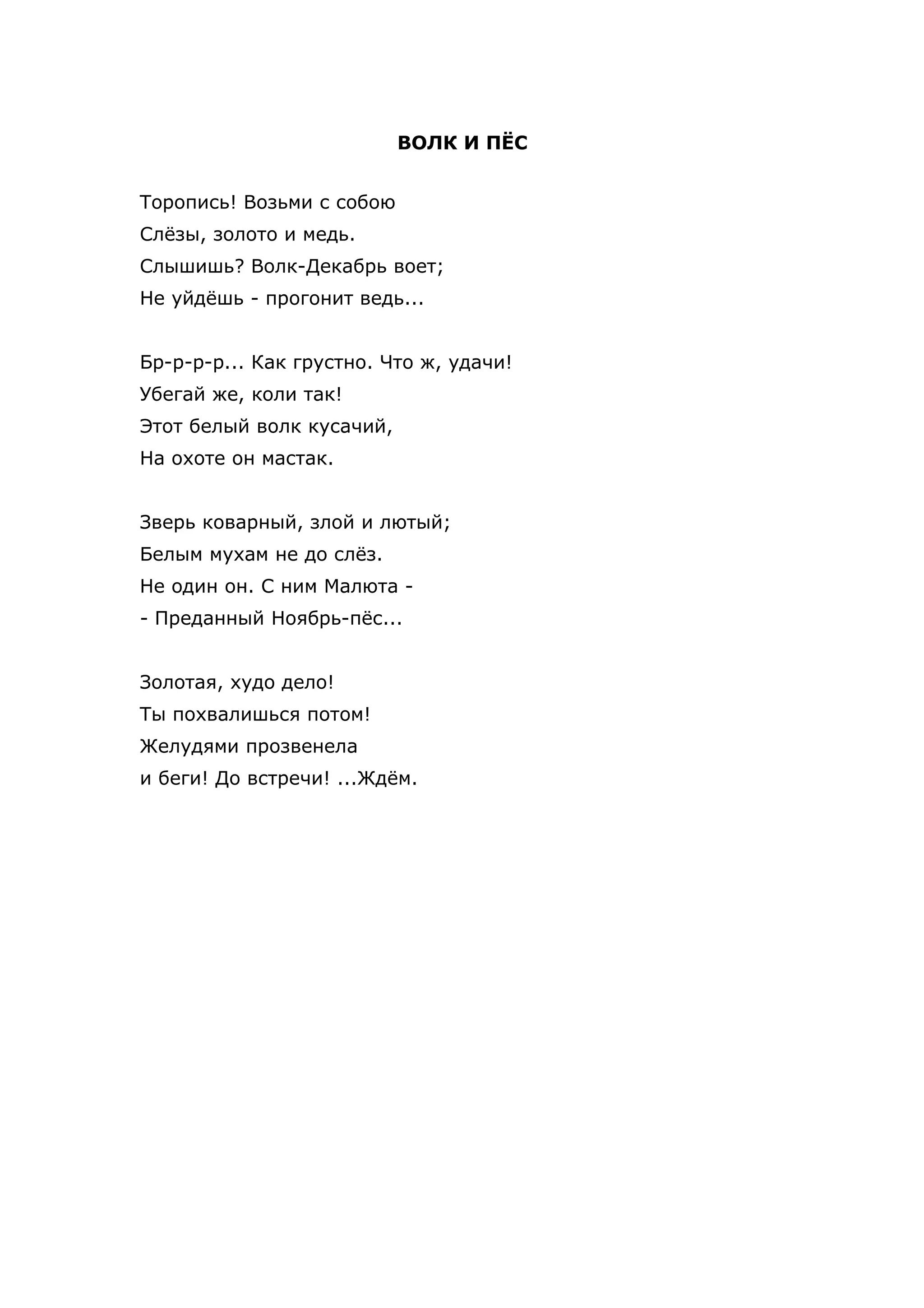 ВОЛК И ПЁС


Торопись! Возьми с собою
Слёзы, золото и медь.
Слышишь? Волк-Декабрь воет;
Не уйдёшь - прогонит ведь...


Бр-р-р-р... Как грустно. Что ж, удачи!
Убегай же, коли так!
Этот белый волк кусачий,
На охоте он мастак.


Зверь коварный, злой и лютый;
Белым мухам не до слёз.
Не один он. С ним Малюта -
- Преданный Ноябрь-пёс...


Золотая, худо дело!
Ты похвалишься потом!
Желудями прозвенела
и беги! До встречи! ...Ждём.
 