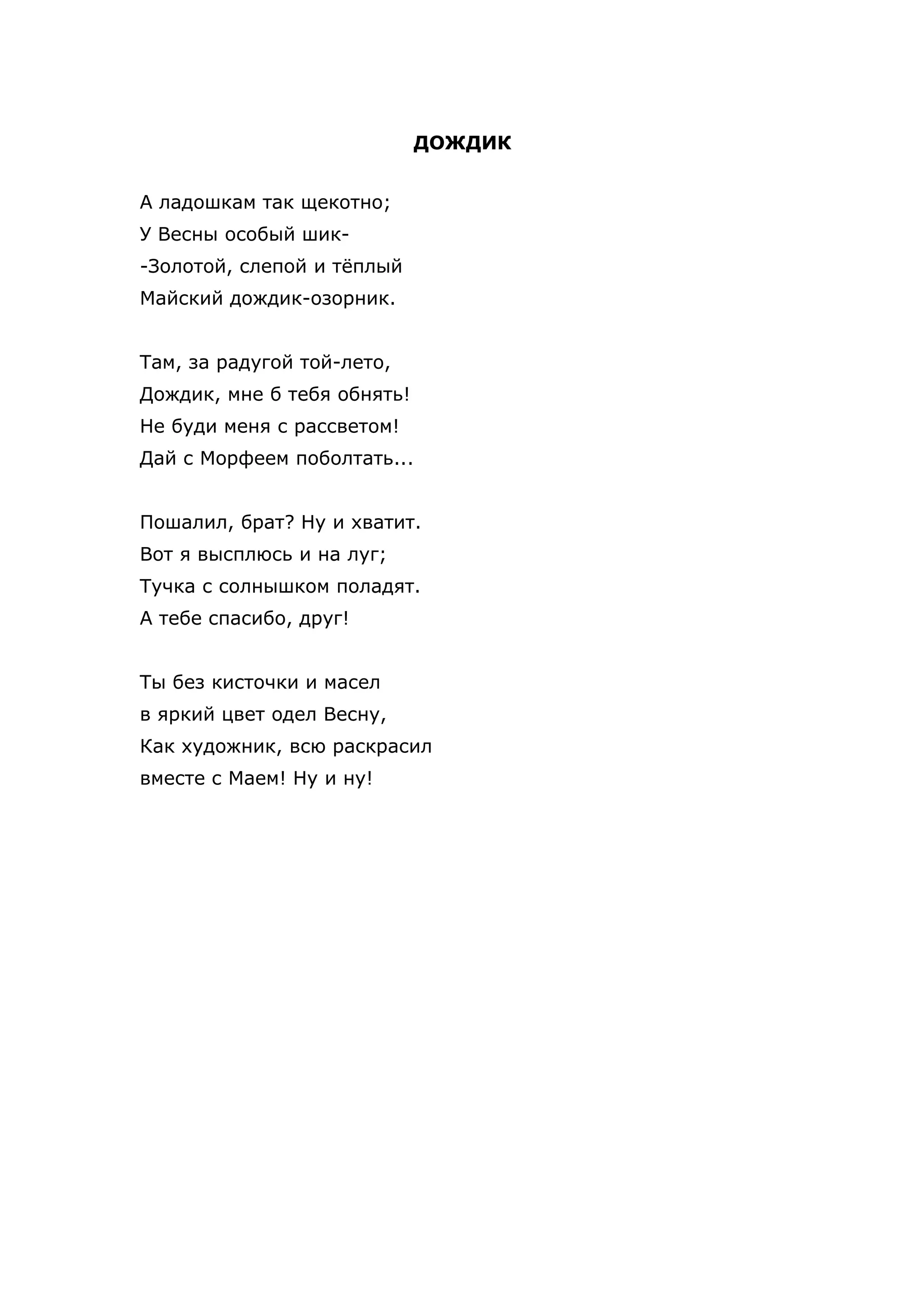 ДОЖДИК


А ладошкам так щекотно;
У Весны особый шик-
-Золотой, слепой и тёплый
Майский дождик-озорник.


Там, за радугой той-лето,
Дождик, мне б тебя обнять!
Не буди меня с рассветом!
Дай с Морфеем поболтать...


Пошалил, брат? Ну и хватит.
Вот я высплюсь и на луг;
Тучка с солнышком поладят.
А тебе спасибо, друг!


Ты без кисточки и масел
в яркий цвет одел Весну,
Как художник, всю раскрасил
вместе с Маем! Ну и ну!
 