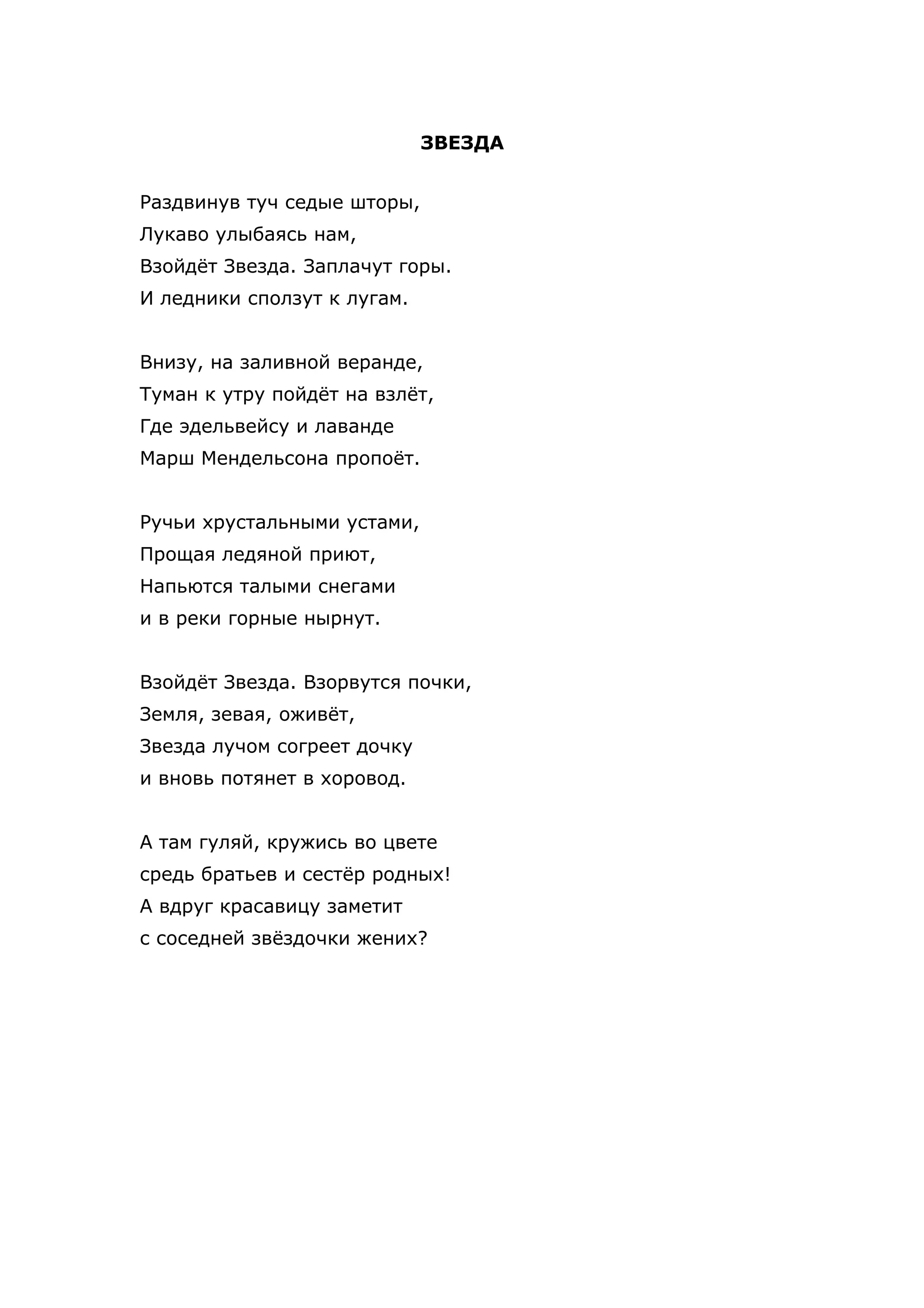 ЗВЕЗДА


Раздвинув туч седые шторы,
Лукаво улыбаясь нам,
Взойдёт Звезда. Заплачут горы.
И ледники сползут к лугам.


Внизу, на заливной веранде,
Туман к утру пойдёт на взлёт,
Где эдельвейсу и лаванде
Марш Мендельсона пропоёт.


Ручьи хрустальными устами,
Прощая ледяной приют,
Напьются талыми снегами
и в реки горные нырнут.


Взойдёт Звезда. Взорвутся почки,
Земля, зевая, оживёт,
Звезда лучом согреет дочку
и вновь потянет в хоровод.


А там гуляй, кружись во цвете
средь братьев и сестёр родных!
А вдруг красавицу заметит
с соседней звёздочки жених?
 