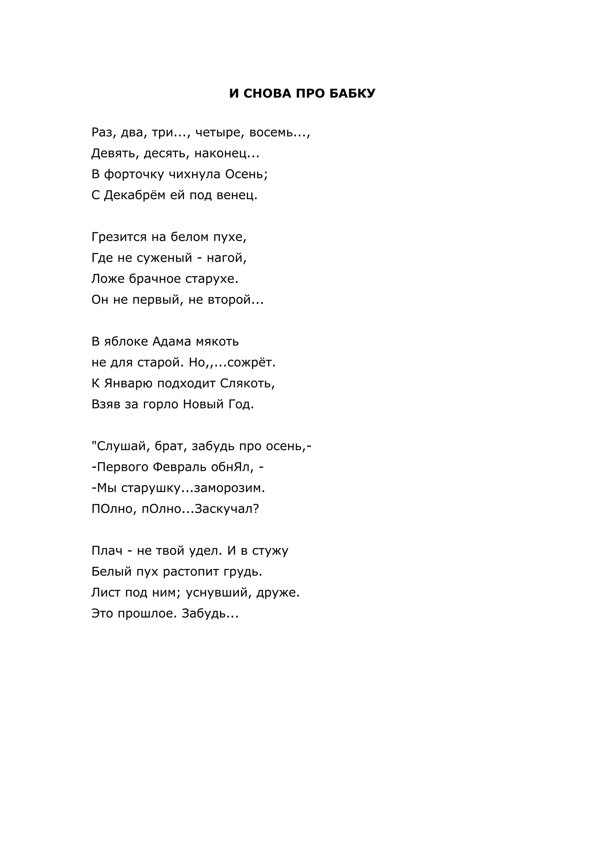 И СНОВА ПРО БАБКУ


Раз, два, три..., четыре, восемь...,
Девять, десять, наконец...
В форточку чихнула Осень;
С Декабрём ей под венец.


Грезится на белом пухе,
Где не суженый - нагой,
Ложе брачное старухе.
Он не первый, не второй...


В яблоке Адама мякоть
не для старой. Но,,...сожрёт.
К Январю подходит Слякоть,
Взяв за горло Новый Год.


"Слушай, брат, забудь про осень,-
-Первого Февраль обнЯл, -
-Мы старушку...заморозим.
ПОлно, пОлно...Заскучал?


Плач - не твой удел. И в стужу
Белый пух растопит грудь.
Лист под ним; уснувший, друже.
Это прошлое. Забудь...
 