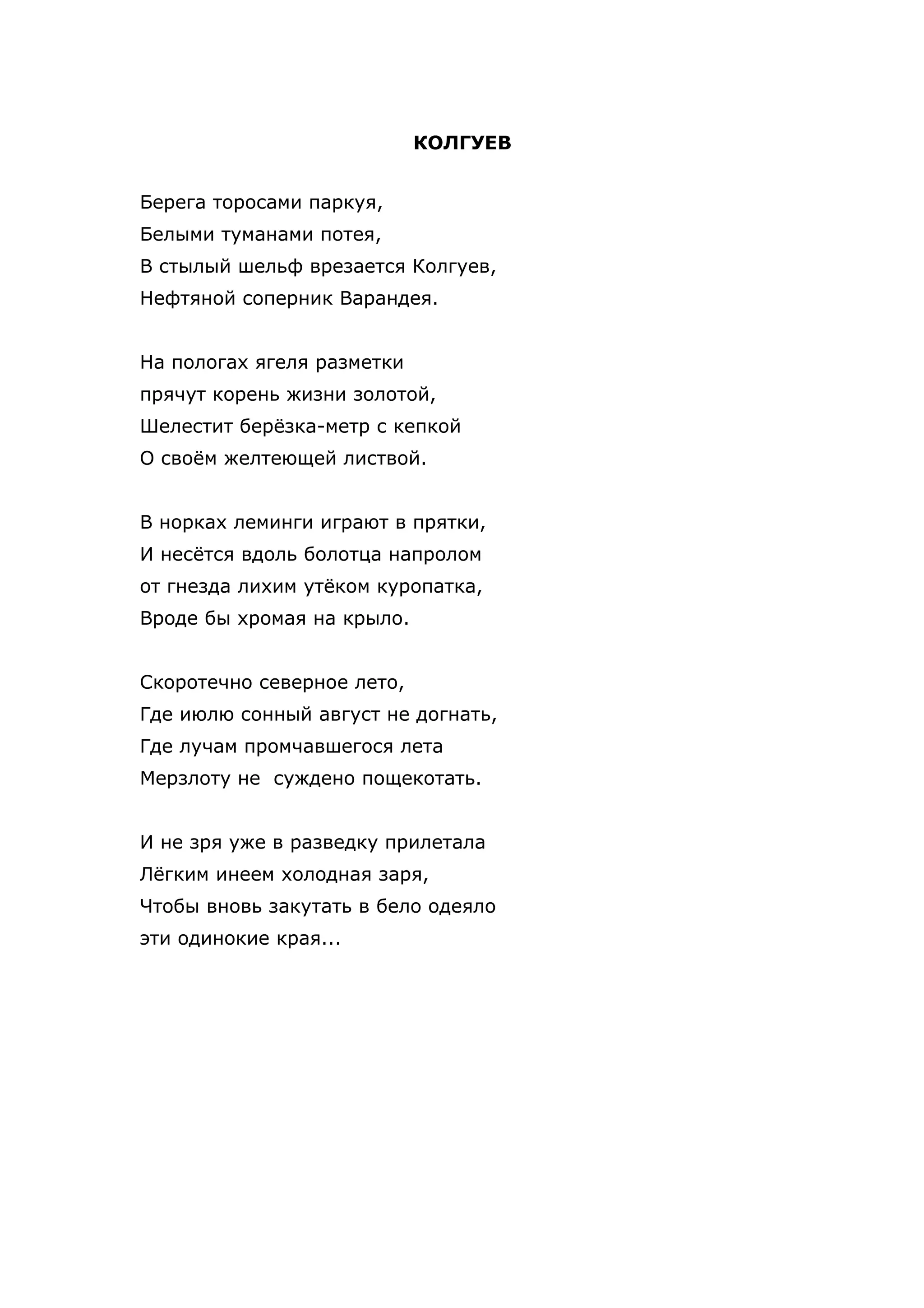 КОЛГУЕВ


Берега торосами паркуя,
Белыми туманами потея,
В стылый шельф врезается Колгуев,
Нефтяной соперник Варандея.


На пологах ягеля разметки
прячут корень жизни золотой,
Шелестит берёзка-метр с кепкой
О своём желтеющей листвой.


В норках леминги играют в прятки,
И несётся вдоль болотца напролом
от гнезда лихим утёком куропатка,
Вроде бы хромая на крыло.


Скоротечно северное лето,
Где июлю сонный август не догнать,
Где лучам промчавшегося лета
Мерзлоту не суждено пощекотать.


И не зря уже в разведку прилетала
Лёгким инеем холодная заря,
Чтобы вновь закутать в бело одеяло
эти одинокие края...
 