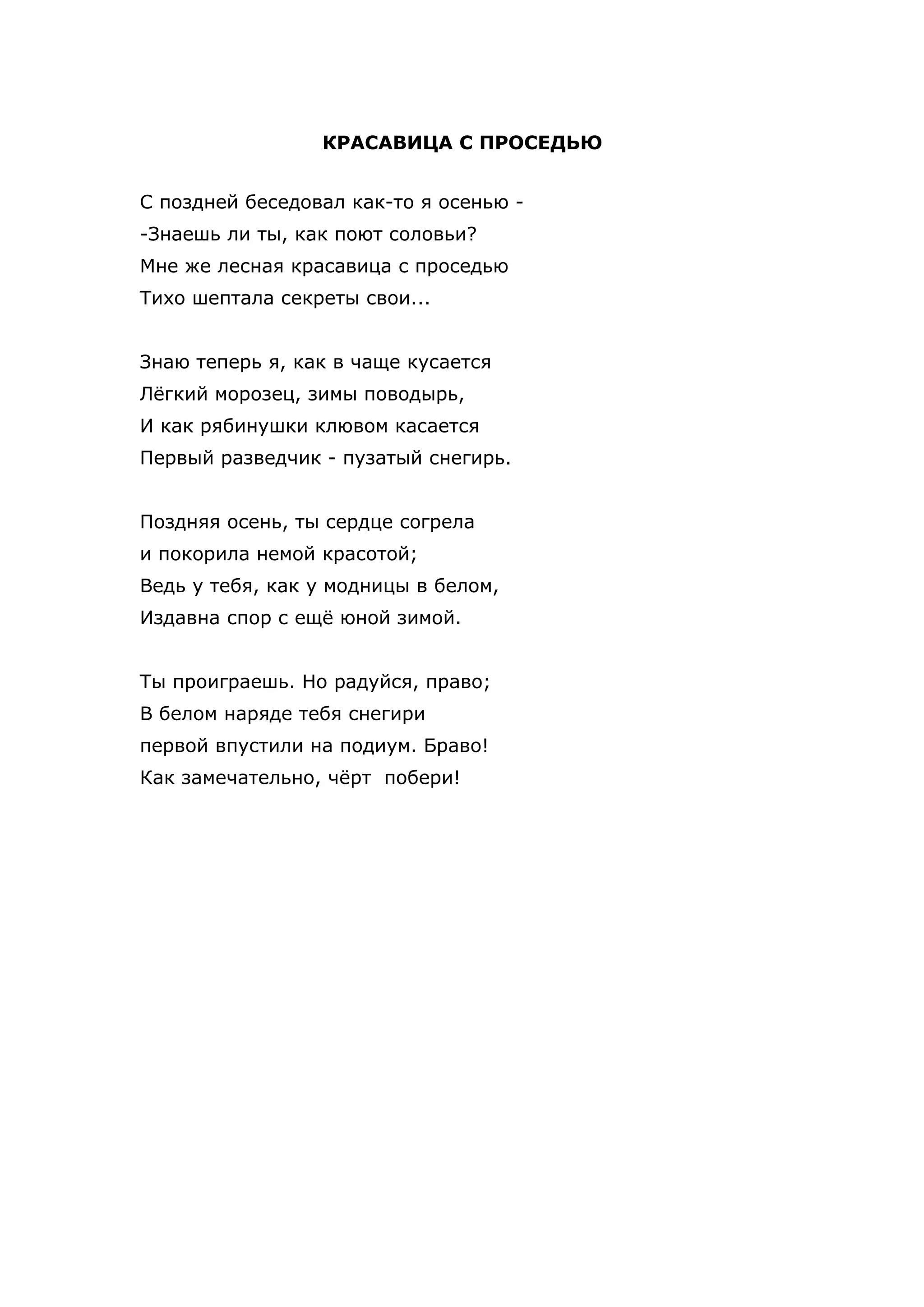 КРАСАВИЦА С ПРОСЕДЬЮ


С поздней беседовал как-то я осенью -
-Знаешь ли ты, как поют соловьи?
Мне же лесная красавица с проседью
Тихо шептала секреты свои...


Знаю теперь я, как в чаще кусается
Лёгкий морозец, зимы поводырь,
И как рябинушки клювом касается
Первый разведчик - пузатый снегирь.


Поздняя осень, ты сердце согрела
и покорила немой красотой;
Ведь у тебя, как у модницы в белом,
Издавна спор с ещё юной зимой.


Ты проиграешь. Но радуйся, право;
В белом наряде тебя снегири
первой впустили на подиум. Браво!
Как замечательно, чёрт побери!
 