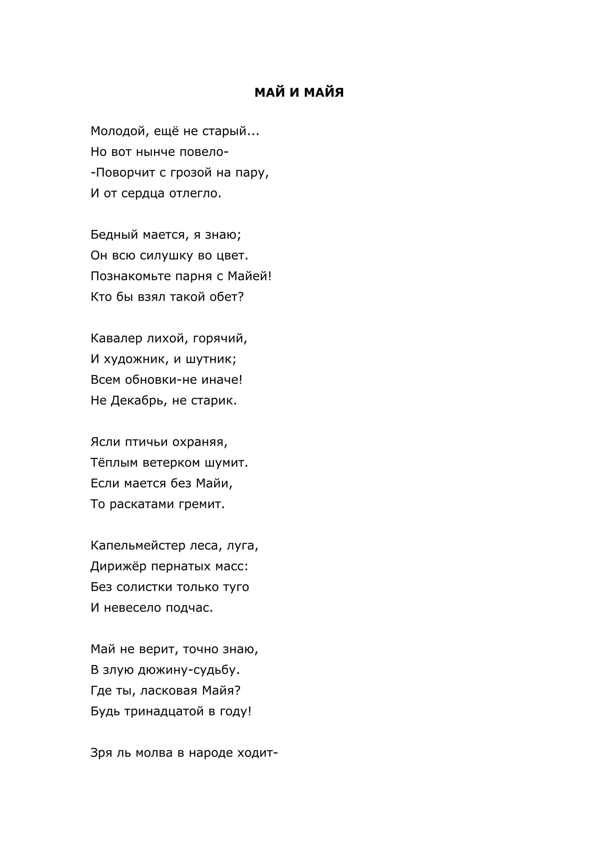 МАЙ И МАЙЯ


Молодой, ещё не старый...
Но вот нынче повело-
-Поворчит с грозой на пару,
И от сердца отлегло.


Бедный мается, я знаю;
Он всю силушку во цвет.
Познакомьте парня с Майей!
Кто бы взял такой обет?


Кавалер лихой, горячий,
И художник, и шутник;
Всем обновки-не иначе!
Не Декабрь, не старик.


Ясли птичьи охраняя,
Тёплым ветерком шумит.
Если мается без Майи,
То раскатами гремит.


Капельмейстер леса, луга,
Дирижёр пернатых масс:
Без солистки только туго
И невесело подчас.


Май не верит, точно знаю,
В злую дюжину-судьбу.
Где ты, ласковая Майя?
Будь тринадцатой в году!


Зря ль молва в народе ходит-
 