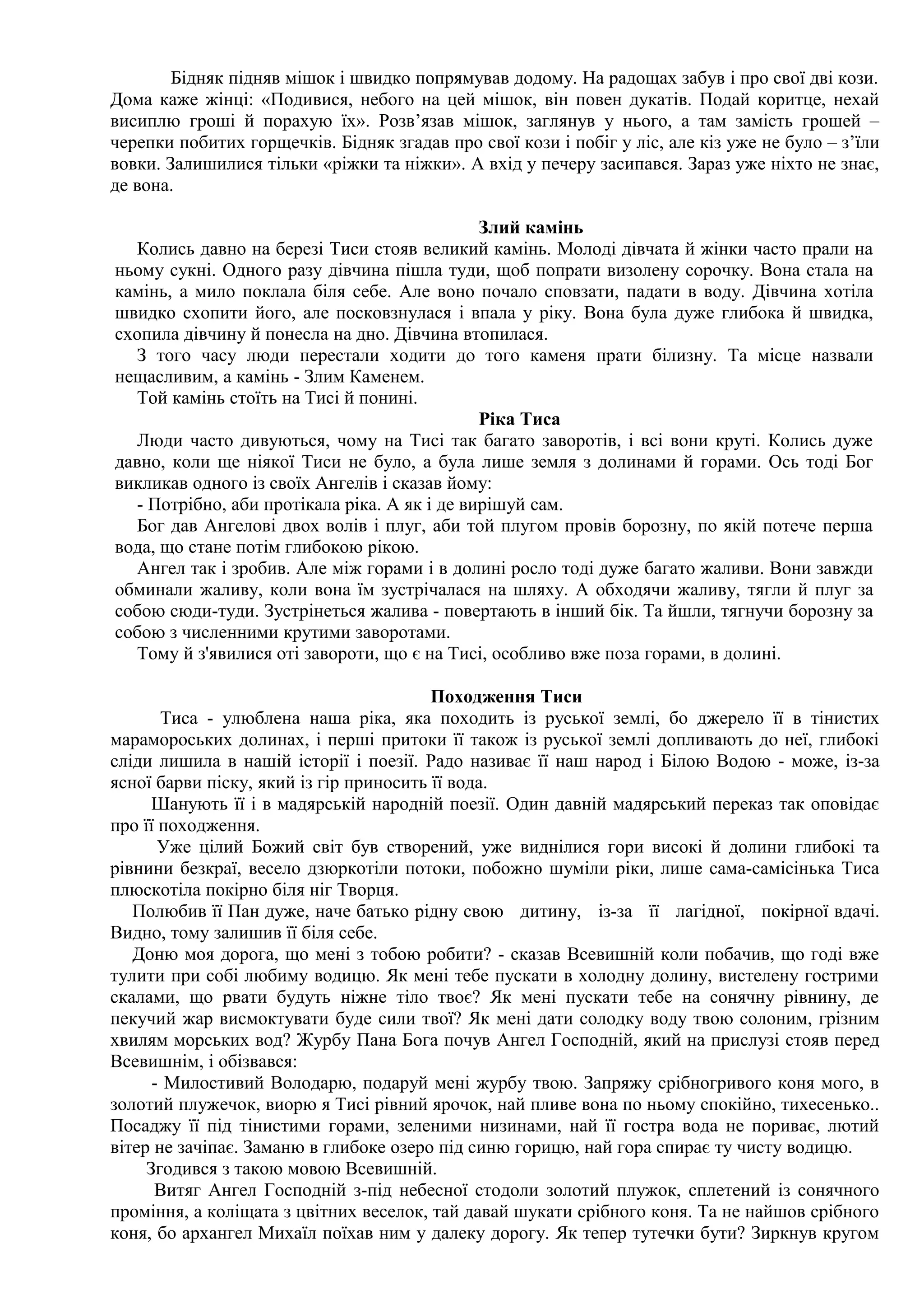Бідняк підняв мішок і швидко попрямував додому. На радощах забув і про свої дві кози.
Дома каже жінці: «Подивися, небого на цей мішок, він повен дукатів. Подай коритце, нехай
висиплю гроші й порахую їх». Розв’язав мішок, заглянув у нього, а там замість грошей –
черепки побитих горщечків. Бідняк згадав про свої кози і побіг у ліс, але кіз уже не було – з’їли
вовки. Залишилися тільки «ріжки та ніжки». А вхід у печеру засипався. Зараз уже ніхто не знає,
де вона.

                                              Злий камінь
  Колись давно на березі Тиси стояв великий камінь. Молоді дівчата й жінки часто прали на
ньому сукні. Одного разу дівчина пішла туди, щоб попрати визолену сорочку. Вона стала на
камінь, а мило поклала біля себе. Але воно почало сповзати, падати в воду. Дівчина хотіла
швидко схопити його, але посковзнулася і впала у ріку. Вона була дуже глибока й швидка,
схопила дівчину й понесла на дно. Дівчина втопилася.
  З того часу люди перестали ходити до того каменя прати білизну. Та місце назвали
нещасливим, а камінь - Злим Каменем.
  Той камінь стоїть на Тисі й понині.
                                              Ріка Тиса
  Люди часто дивуються, чому на Тисі так багато заворотів, і всі вони круті. Колись дуже
давно, коли ще ніякої Тиси не було, а була лише земля з долинами й горами. Ось тоді Бог
викликав одного із своїх Ангелів і сказав йому:
  - Потрібно, аби протікала ріка. А як і де вирішуй сам.
  Бог дав Ангелові двох волів і плуг, аби той плугом провів борозну, по якій потече перша
вода, що стане потім глибокою рікою.
  Ангел так і зробив. Але між горами і в долині росло тоді дуже багато жаливи. Вони завжди
обминали жаливу, коли вона їм зустрічалася на шляху. А обходячи жаливу, тягли й плуг за
собою сюди-туди. Зустрінеться жалива - повертають в інший бік. Та йшли, тягнучи борозну за
собою з численними крутими заворотами.
  Тому й з'явилися оті завороти, що є на Тисі, особливо вже поза горами, в долині.

                                         Походження Тиси
       Тиса - улюблена наша ріка, яка походить із руської землі, бо джерело її в тінистих
марамороських долинах, і перші притоки її також із руської землі допливають до неї, глибокі
сліди лишила в нашій історії і поезії. Радо називає її наш народ і Білою Водою - може, із-за
ясної барви піску, який із гір приносить її вода.
      Шанують її і в мадярській народній поезії. Один давній мадярський переказ так оповідає
про її походження.
       Уже цілий Божий світ був створений, уже виднілися гори високі й долини глибокі та
рівнини безкраї, весело дзюркотіли потоки, побожно шуміли ріки, лише сама-самісінька Тиса
плюскотіла покірно біля ніг Творця.
   Полюбив її Пан дуже, наче батько рідну свою дитину, із-за її лагідної, покірної вдачі.
Видно, тому залишив її біля себе.
   Доню моя дорога, що мені з тобою робити? - сказав Всевишній коли побачив, що годі вже
тулити при собі любиму водицю. Як мені тебе пускати в холодну долину, вистелену гострими
скалами, що рвати будуть ніжне тіло твоє? Як мені пускати тебе на сонячну рівнину, де
пекучий жар висмоктувати буде сили твої? Як мені дати солодку воду твою солоним, грізним
хвилям морських вод? Журбу Пана Бога почув Ангел Господній, який на прислузі стояв перед
Всевишнім, і обізвався:
      - Милостивий Володарю, подаруй мені журбу твою. Запряжу срібногривого коня мого, в
золотий плужечок, виорю я Тисі рівний ярочок, най пливе вона по ньому спокійно, тихесенько..
Посаджу її під тінистими горами, зеленими низинами, най її гостра вода не пориває, лютий
вітер не зачіпає. Заманю в глибоке озеро під синю горицю, най гора спирає ту чисту водицю.
     Згодився з такою мовою Всевишній.
      Витяг Ангел Господній з-під небесної стодоли золотий плужок, сплетений із сонячного
проміння, а коліщата з цвітних веселок, тай давай шукати срібного коня. Та не найшов срібного
коня, бо архангел Михаїл поїхав ним у далеку дорогу. Як тепер тутечки бути? Зиркнув кругом
 