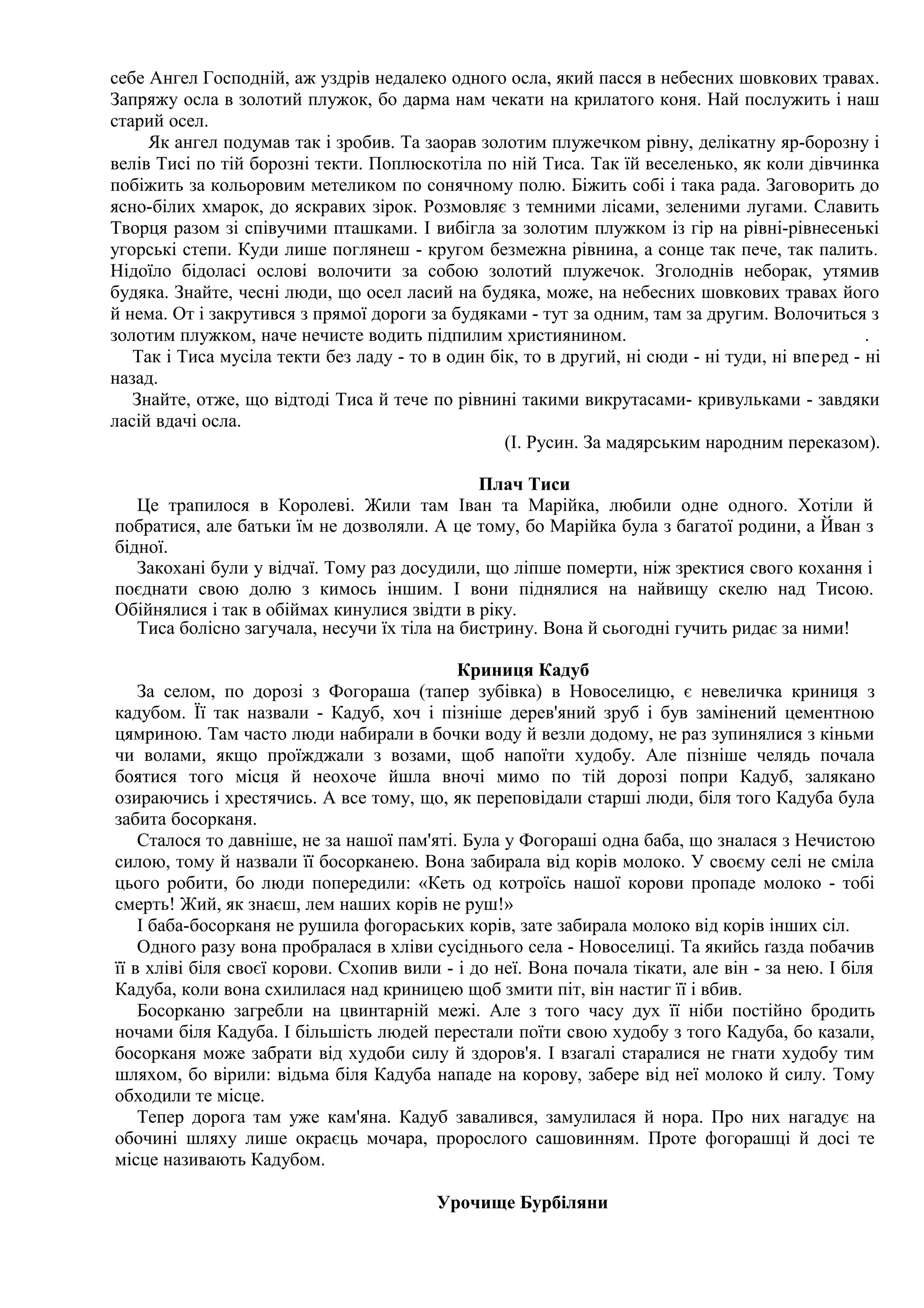 себе Ангел Господній, аж уздрів недалеко одного осла, який пасся в небесних шовкових травах.
Запряжу осла в золотий плужок, бо дарма нам чекати на крилатого коня. Най послужить і наш
старий осел.
     Як ангел подумав так і зробив. Та заорав золотим плужечком рівну, делікатну яр-борозну і
велів Тисі по тій борозні текти. Поплюскотіла по ній Тиса. Так їй веселенько, як коли дівчинка
побіжить за кольоровим метеликом по сонячному полю. Біжить собі і така рада. Заговорить до
ясно-білих хмарок, до яскравих зірок. Розмовляє з темними лісами, зеленими лугами. Славить
Творця разом зі співучими пташками. І вибігла за золотим плужком із гір на рівні-рівнесенькі
угорські степи. Куди лише поглянеш - кругом безмежна рівнина, а сонце так пече, так палить.
Нідоїло бідоласі ослові волочити за собою золотий плужечок. Зголоднів неборак, утямив
будяка. Знайте, чесні люди, що осел ласий на будяка, може, на небесних шовкових травах його
й нема. От і закрутився з прямої дороги за будяками - тут за одним, там за другим. Волочиться з
золотим плужком, наче нечисте водить підпилим християнином.                                       .
   Так і Тиса мусіла текти без ладу - то в один бік, то в другий, ні сюди - ні туди, ні впе ред - ні
назад.
   Знайте, отже, що відтоді Тиса й тече по рівнині такими викрутасами- кривульками - завдяки
ласій вдачі осла.
                                                  (І. Русин. За мадярським народним переказом).

                                              Плач Тиси
   Це трапилося в Королеві. Жили там Іван та Марійка, любили одне одного. Хотіли й
побратися, але батьки їм не дозволяли. А це тому, бо Марійка була з багатої родини, а Йван з
бідної.
   Закохані були у відчаї. Тому раз досудили, що ліпше померти, ніж зректися свого кохання і
поєднати свою долю з кимось іншим. І вони піднялися на найвищу скелю над Тисою.
Обійнялися і так в обіймах кинулися звідти в ріку.
   Тиса болісно загучала, несучи їх тіла на бистрину. Вона й сьогодні гучить ридає за ними!

                                            Криниця Кадуб
    За селом, по дорозі з Фогораша (тапер зубівка) в Новоселицю, є невеличка криниця з
кадубом. Її так назвали - Кадуб, хоч і пізніше дерев'яний зруб і був замінений цементною
цямриною. Там часто люди набирали в бочки воду й везли додому, не раз зупинялися з кіньми
чи волами, якщо проїжджали з возами, щоб напоїти худобу. Але пізніше челядь почала
боятися того місця й неохоче йшла вночі мимо по тій дорозі попри Кадуб, залякано
озираючись і хрестячись. А все тому, що, як переповідали старші люди, біля того Кадуба була
забита босорканя.
    Сталося то давніше, не за нашої пам'яті. Була у Фогораші одна баба, що зналася з Нечистою
силою, тому й назвали її босорканею. Вона забирала від корів молоко. У своєму селі не сміла
цього робити, бо люди попередили: «Кеть од котроїсь нашої корови пропаде молоко - тобі
смерть! Жий, як знаєш, лем наших корів не руш!»
    І баба-босорканя не рушила фогораських корів, зате забирала молоко від корів інших сіл.
    Одного разу вона пробралася в хліви сусіднього села - Новоселиці. Та якийсь ґазда побачив
її в хліві біля своєї корови. Схопив вили - і до неї. Вона почала тікати, але він - за нею. І біля
Кадуба, коли вона схилилася над криницею щоб змити піт, він настиг її і вбив.
    Босорканю загребли на цвинтарній межі. Але з того часу дух її ніби постійно бродить
ночами біля Кадуба. І більшість людей перестали поїти свою худобу з того Кадуба, бо казали,
босорканя може забрати від худоби силу й здоров'я. І взагалі старалися не гнати худобу тим
шляхом, бо вірили: відьма біля Кадуба нападе на корову, забере від неї молоко й силу. Тому
обходили те місце.
    Тепер дорога там уже кам'яна. Кадуб завалився, замулилася й нора. Про них нагадує на
обочині шляху лише окраєць мочара, пророслого сашовинням. Проте фогорашці й досі те
місце називають Кадубом.

                                          Урочище Бурбіляни
 