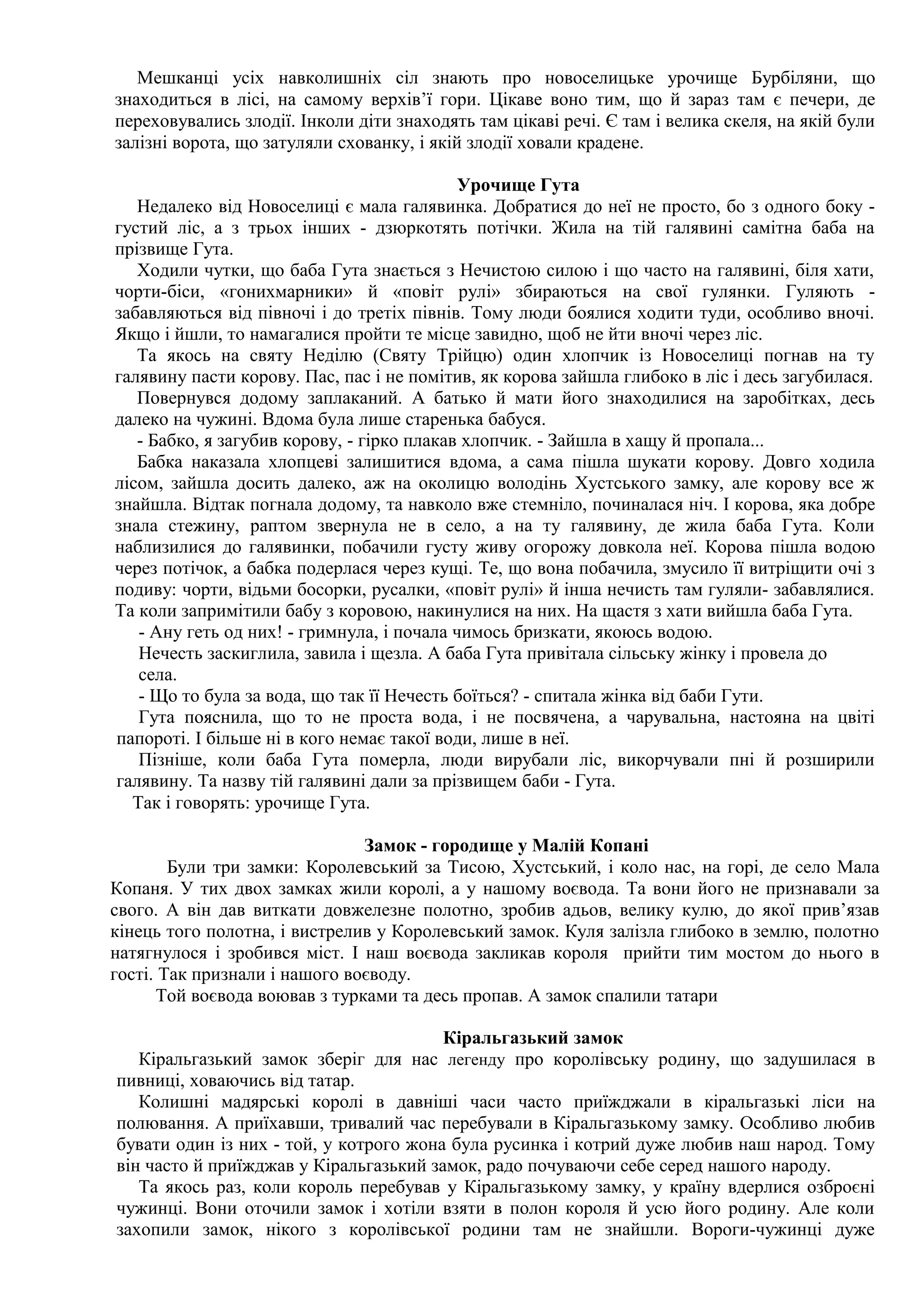 Мешканці усіх навколишніх сіл знають про новоселицьке урочище Бурбіляни, що
знаходиться в лісі, на самому верхів’ї гори. Цікаве воно тим, що й зараз там є печери, де
переховувались злодії. Інколи діти знаходять там цікаві речі. Є там і велика скеля, на якій були
залізні ворота, що затуляли схованку, і якій злодії ховали крадене.

                                            Урочище Гута
   Недалеко від Новоселиці є мала галявинка. Добратися до неї не просто, бо з одного боку -
густий ліс, а з трьох інших - дзюркотять потічки. Жила на тій галявині самітна баба на
прізвище Гута.
   Ходили чутки, що баба Гута знається з Нечистою силою і що часто на галявині, біля хати,
чорти-біси, «гонихмарники» й «повіт рулі» збираються на свої гулянки. Гуляють -
забавляються від півночі і до третіх півнів. Тому люди боялися ходити туди, особливо вночі.
Якщо і йшли, то намагалися пройти те місце завидно, щоб не йти вночі через ліс.
   Та якось на святу Неділю (Святу Трійцю) один хлопчик із Новоселиці погнав на ту
галявину пасти корову. Пас, пас і не помітив, як корова зайшла глибоко в ліс і десь загубилася.
   Повернувся додому заплаканий. А батько й мати його знаходилися на заробітках, десь
далеко на чужині. Вдома була лише старенька бабуся.
   - Бабко, я загубив корову, - гірко плакав хлопчик. - Зайшла в хащу й пропала...
   Бабка наказала хлопцеві залишитися вдома, а сама пішла шукати корову. Довго ходила
лісом, зайшла досить далеко, аж на околицю володінь Хустського замку, але корову все ж
знайшла. Відтак погнала додому, та навколо вже стемніло, починалася ніч. І корова, яка добре
знала стежину, раптом звернула не в село, а на ту галявину, де жила баба Гута. Коли
наблизилися до галявинки, побачили густу живу огорожу довкола неї. Корова пішла водою
через потічок, а бабка подерлася через кущі. Те, що вона побачила, змусило її витріщити очі з
подиву: чорти, відьми босорки, русалки, «повіт рулі» й інша нечисть там гуляли- забавлялися.
Та коли запримітили бабу з коровою, накинулися на них. На щастя з хати вийшла баба Гута.
   - Ану геть од них! - гримнула, і почала чимось бризкати, якоюсь водою.
   Нечесть заскиглила, завила і щезла. А баба Гута привітала сільську жінку і провела до
   села.
   - Що то була за вода, що так її Нечесть боїться? - спитала жінка від баби Гути.
   Гута пояснила, що то не проста вода, і не посвячена, а чарувальна, настояна на цвіті
папороті. І більше ні в кого немає такої води, лише в неї.
   Пізніше, коли баба Гута померла, люди вирубали ліс, викорчували пні й розширили
галявину. Та назву тій галявині дали за прізвищем баби - Гута.
  Так і говорять: урочище Гута.

                               Замок - городище у Малій Копані
        Були три замки: Королевський за Тисою, Хустський, і коло нас, на горі, де село Мала
Копаня. У тих двох замках жили королі, а у нашому воєвода. Та вони його не признавали за
свого. А він дав виткати довжелезне полотно, зробив адьов, велику кулю, до якої прив’язав
кінець того полотна, і вистрелив у Королевський замок. Куля залізла глибоко в землю, полотно
натягнулося і зробився міст. І наш воєвода закликав короля прийти тим мостом до нього в
гості. Так признали і нашого воєводу.
      Той воєвода воював з турками та десь пропав. А замок спалили татари

                                        Кіральгазький замок
   Кіральгазький замок зберіг для нас легенду про королівську родину, що задушилася в
пивниці, ховаючись від татар.
   Колишні мадярські королі в давніші часи часто приїжджали в кіральгазькі ліси на
полювання. А приїхавши, тривалий час перебували в Кіральгазькому замку. Особливо любив
бувати один із них - той, у котрого жона була русинка і котрий дуже любив наш народ. Тому
він часто й приїжджав у Кіральгазький замок, радо почуваючи себе серед нашого народу.
   Та якось раз, коли король перебував у Кіральгазькому замку, у країну вдерлися озброєні
чужинці. Вони оточили замок і хотіли взяти в полон короля й усю його родину. Але коли
захопили замок, нікого з королівської родини там не знайшли. Вороги-чужинці дуже
 