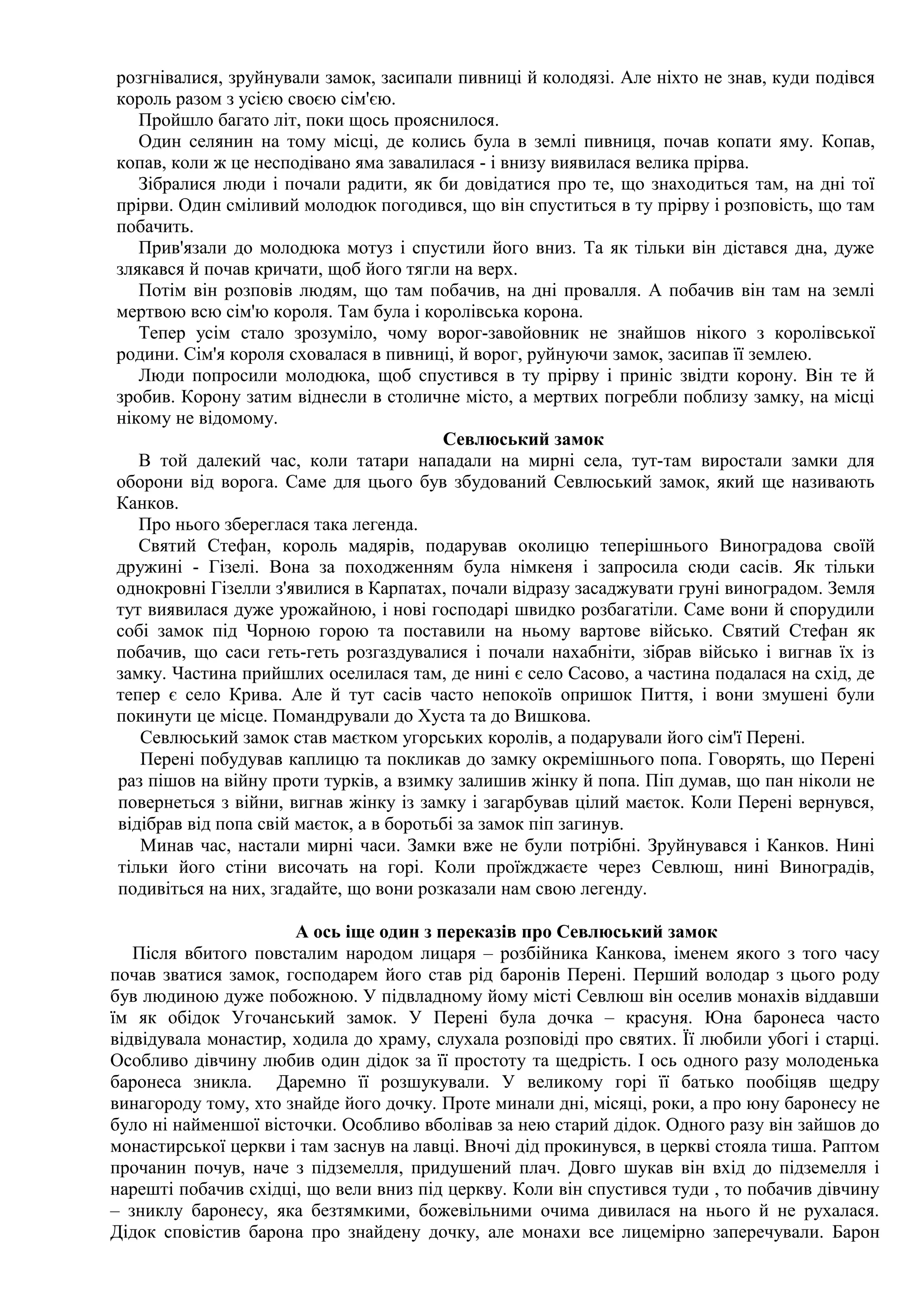 розгнівалися, зруйнували замок, засипали пивниці й колодязі. Але ніхто не знав, куди подівся
король разом з усією своєю сім'єю.
   Пройшло багато літ, поки щось прояснилося.
   Один селянин на тому місці, де колись була в землі пивниця, почав копати яму. Копав,
копав, коли ж це несподівано яма завалилася - і внизу виявилася велика прірва.
   Зібралися люди і почали радити, як би довідатися про те, що знаходиться там, на дні тої
прірви. Один сміливий молодюк погодився, що він спуститься в ту прірву і розповість, що там
побачить.
   Прив'язали до молодюка мотуз і спустили його вниз. Та як тільки він дістався дна, дуже
злякався й почав кричати, щоб його тягли на верх.
   Потім він розповів людям, що там побачив, на дні провалля. А побачив він там на землі
мертвою всю сім'ю короля. Там була і королівська корона.
   Тепер усім стало зрозуміло, чому ворог-завойовник не знайшов нікого з королівської
родини. Сім'я короля сховалася в пивниці, й ворог, руйнуючи замок, засипав її землею.
   Люди попросили молодюка, щоб спустився в ту прірву і приніс звідти корону. Він те й
зробив. Корону затим віднесли в столичне місто, а мертвих погребли поблизу замку, на місці
нікому не відомому.
                                         Севлюський замок
   В той далекий час, коли татари нападали на мирні села, тут-там виростали замки для
оборони від ворога. Саме для цього був збудований Севлюський замок, який ще називають
Канков.
   Про нього збереглася така легенда.
   Святий Стефан, король мадярів, подарував околицю теперішнього Виноградова своїй
дружині - Гізелі. Вона за походженням була німкеня і запросила сюди сасів. Як тільки
однокровні Гізелли з'явилися в Карпатах, почали відразу засаджувати груні виноградом. Земля
тут виявилася дуже урожайною, і нові господарі швидко розбагатіли. Саме вони й спорудили
собі замок під Чорною горою та поставили на ньому вартове військо. Святий Стефан як
побачив, що саси геть-геть розгаздувалися і почали нахабніти, зібрав військо і вигнав їх із
замку. Частина прийшлих оселилася там, де нині є село Сасово, а частина подалася на схід, де
тепер є село Крива. Але й тут сасів часто непокоїв опришок Пиття, і вони змушені були
покинути це місце. Помандрували до Хуста та до Вишкова.
   Севлюський замок став маєтком угорських королів, а подарували його сім'ї Перені.
   Перені побудував каплицю та покликав до замку окремішнього попа. Говорять, що Перені
раз пішов на війну проти турків, а взимку залишив жінку й попа. Піп думав, що пан ніколи не
повернеться з війни, вигнав жінку із замку і загарбував цілий маєток. Коли Перені вернувся,
відібрав від попа свій маєток, а в боротьбі за замок піп загинув.
   Минав час, настали мирні часи. Замки вже не були потрібні. Зруйнувався і Канков. Нині
тільки його стіни височать на горі. Коли проїжджаєте через Севлюш, нині Виноградів,
подивіться на них, згадайте, що вони розказали нам свою легенду.

                      А ось іще один з переказів про Севлюський замок
   Після вбитого повсталим народом лицаря – розбійника Канкова, іменем якого з того часу
почав зватися замок, господарем його став рід баронів Перені. Перший володар з цього роду
був людиною дуже побожною. У підвладному йому місті Севлюш він оселив монахів віддавши
їм як обідок Угочанський замок. У Перені була дочка – красуня. Юна баронеса часто
відвідувала монастир, ходила до храму, слухала розповіді про святих. Її любили убогі і старці.
Особливо дівчину любив один дідок за її простоту та щедрість. І ось одного разу молоденька
баронеса зникла. Даремно її розшукували. У великому горі її батько пообіцяв щедру
винагороду тому, хто знайде його дочку. Проте минали дні, місяці, роки, а про юну баронесу не
було ні найменшої вісточки. Особливо вболівав за нею старий дідок. Одного разу він зайшов до
монастирської церкви і там заснув на лавці. Вночі дід прокинувся, в церкві стояла тиша. Раптом
прочанин почув, наче з підземелля, придушений плач. Довго шукав він вхід до підземелля і
нарешті побачив східці, що вели вниз під церкву. Коли він спустився туди , то побачив дівчину
– зниклу баронесу, яка безтямкими, божевільними очима дивилася на нього й не рухалася.
Дідок сповістив барона про знайдену дочку, але монахи все лицемірно заперечували. Барон
 