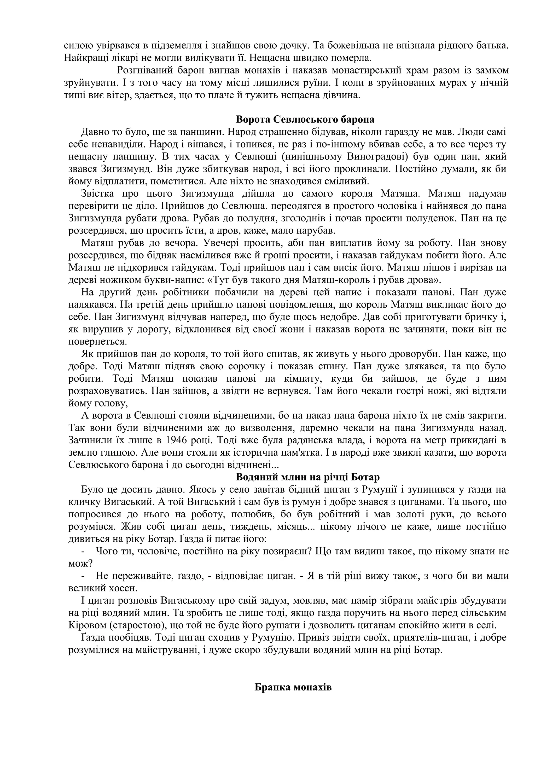 силою увірвався в підземелля і знайшов свою дочку. Та божевільна не впізнала рідного батька.
Найкращі лікарі не могли вилікувати її. Нещасна швидко померла.
            Розгніваний барон вигнав монахів і наказав монастирський храм разом із замком
зруйнувати. І з того часу на тому місці лишилися руїни. І коли в зруйнованих мурах у нічній
тиші виє вітер, здається, що то плаче й тужить нещасна дівчина.

                                    Ворота Севлюського барона
   Давно то було, ще за панщини. Народ страшенно бідував, ніколи гаразду не мав. Люди самі
себе ненавиділи. Народ і вішався, і топився, не раз і по-іншому вбивав себе, а то все через ту
нещасну панщину. В тих часах у Севлюші (нинішньому Виноградові) був один пан, який
звався Зигизмунд. Він дуже збиткував народ, і всі його проклинали. Постійно думали, як би
йому відплатити, помститися. Але ніхто не знаходився сміливий.
   Звістка про цього Зигизмунда дійшла до самого короля Матяша. Матяш надумав
перевірити це діло. Прийшов до Севлюша. переодягся в простого чоловіка і найнявся до пана
Зигизмунда рубати дрова. Рубав до полудня, зголоднів і почав просити полуденок. Пан на це
розсердився, що просить їсти, а дров, каже, мало нарубав.
   Матяш рубав до вечора. Увечері просить, аби пан виплатив йому за роботу. Пан знову
розсердився, що бідняк насмілився вже й гроші просити, і наказав гайдукам побити його. Але
Матяш не підкорився гайдукам. Тоді прийшов пан і сам висік його. Матяш пішов і вирізав на
дереві ножиком букви-напис: «Тут був такого дня Матяш-король і рубав дрова».
   На другий день робітники побачили на дереві цей напис і показали панові. Пан дуже
налякався. На третій день прийшло панові повідомлення, що король Матяш викликає його до
себе. Пан Зигизмунд відчував наперед, що буде щось недобре. Дав собі приготувати бричку і,
як вирушив у дорогу, відклонився від своєї жони і наказав ворота не зачиняти, поки він не
повернеться.
   Як прийшов пан до короля, то той його спитав, як живуть у нього дроворуби. Пан каже, що
добре. Тоді Матяш підняв свою сорочку і показав спину. Пан дуже злякався, та що було
робити. Тоді Матяш показав панові на кімнату, куди би зайшов, де буде з ним
розраховуватись. Пан зайшов, а звідти не вернувся. Там його чекали гострі ножі, які відтяли
йому голову,
   А ворота в Севлюші стояли відчиненими, бо на наказ пана барона ніхто їх не смів закрити.
Так вони були відчиненими аж до визволення, даремно чекали на пана Зигизмунда назад.
Зачинили їх лише в 1946 році. Тоді вже була радянська влада, і ворота на метр прикидані в
землю глиною. Але вони стояли як історична пам'ятка. І в народі вже звиклі казати, що ворота
Севлюського барона і до сьогодні відчинені...
                                    Водяний млин на річці Ботар
   Було це досить давно. Якось у село завітав бідний циган з Румунії і зупинився у ґазди на
кличку Вигаський. А той Вигаський і сам був із румун і добре знався з циганами. Та цього, що
попросився до нього на роботу, полюбив, бо був робітний і мав золоті руки, до всього
розумівся. Жив собі циган день, тиждень, місяць... нікому нічого не каже, лише постійно
дивиться на ріку Ботар. Ґазда й питає його:
   - Чого ти, чоловіче, постійно на ріку позираєш? Що там видиш такоє, що нікому знати не
мож?
   - Не переживайте, ґаздо, - відповідає циган. - Я в тій ріці вижу такоє, з чого би ви мали
великий хосен.
   І циган розповів Вигаському про свій задум, мовляв, має намір зібрати майстрів збудувати
на ріці водяний млин. Та зробить це лише тоді, якщо ґазда поручить на нього перед сільським
Кіровом (старостою), що той не буде його рушати і дозволить циганам спокійно жити в селі.
   Ґазда пообіцяв. Тоді циган сходив у Румунію. Привіз звідти своїх, приятелів-циган, і добре
розумілися на майструванні, і дуже скоро збудували водяний млин на ріці Ботар.


                                       Бранка монахів
 