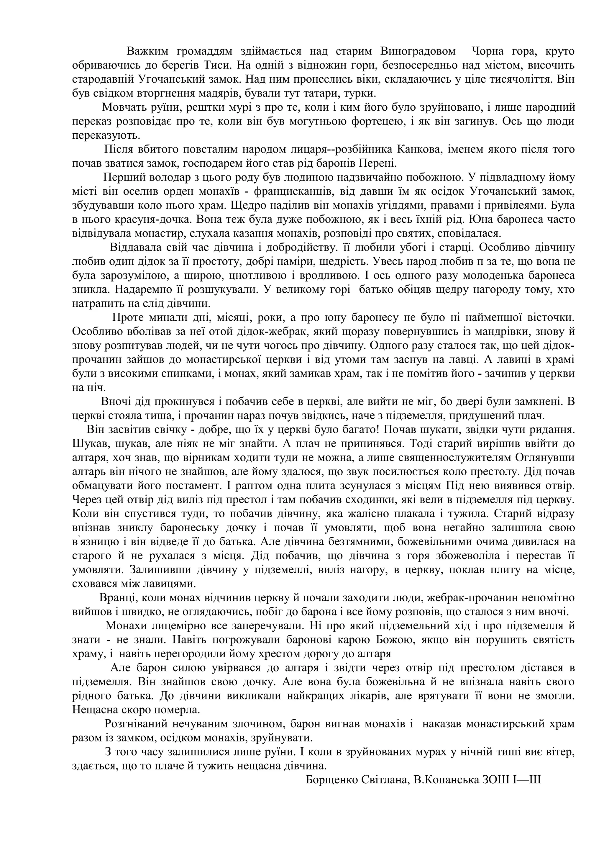 Важким громаддям здіймається над старим Виноградовом Чорна гора, круто
обриваючись до берегів Тиси. На одній з відножин гори, безпосередньо над містом, височить
стародавній Угочанський замок. Над ним пронеслись віки, складаючись у ціле тисячоліття. Він
був свідком вторгнення мадярів, бували тут татари, турки.
      Мовчать руїни, рештки мурі з про те, коли і ким його було зpyйновано, і лише народний
переказ розповідає про те, коли він був могутньою фортецею, і як він загинув. Ось що люди
переказують.
      Після вбитого повсталим народом лицаря--розбійника Канкова, іменем якого після того
почав зватися замок, господарем його став рід баронів Перені.
      Перший володар з цього роду був людиною надзвичайно побожною. У підвладному йому
місті він оселив орден монахїв - францисканців, від давши їм як осідок Угочанський замок,
збудувавши коло нього храм. Щедро наділив він монахів угіддями, правами і привілеями. Була
в нього красуня-дочка. Вона теж була дуже побожною, як і весь їхній рід. Юна баронеса часто
відвідувала монастир, слухала казання монахів, розповіді про святих, сповідалася.
        Віддавала свій час дівчина і добродійству. її любили убогі і старці. Особливо дівчину
любив один дідок за її простоту, добрі наміри, щедрість. Увесь народ любив п за те, що вона не
була зарозумілою, а щирою, цнотливою і вродливою. І ось одного разу молоденька баронеса
зникла. Надаремно її розшукували. У великому горі батько обіцяв щедру нагороду тому, хто
натрапить на слід дівчини.
        Проте минали дні, місяці, роки, а про юну баронесу не було ні найменшої вісточки.
Особливо вболівав за неї отой дідок-жебрак, який щоразу повернувшись із мандрівки, знову й
знову розпитував людей, чи не чути чогось про дівчину. Одного разу сталося так, що цей дідок-
прочанин зайшов до монастирської церкви і від утоми там заснув на лавці. А лавиці в храмі
були з високими спинками, і монах, який замикав храм, так і не помітив його - зачинив у церкви
на ніч.
      Вночі дід прокинувся і побачив себе в церкві, але вийти не міг, бо двері були замкнені. В
церкві стояла тиша, і прочанин нараз почув звідкись, наче з підземелля, придушений плач.
   Він засвітив свічку - добре, що їх у церкві було багато! Почав шукати, звідки чути ридання.
Шукав, шукав, але ніяк не міг знайти. А плач не припинявся. Тоді старий вирішив ввійти до
алтаря, хоч знав, що вірникам ходити туди не можна, а лише священнослужителям Оглянувши
алтарь він нічого не знайшов, але йому здалося, що звук посилюється коло престолу. Дід почав
обмацувати його постамент. І раптом одна плита зсунулася з місцям Під нею виявився отвір.
Через цей отвір дід виліз під престол і там побачив сходинки, які вели в підземелля під церкву.
Коли він спустився туди, то побачив дівчину, яка жалісно плакала і тужила. Старий відразу
впізнав зниклу баронеську дочку і почав її умовляти, щоб вона негайно залишила свою
в’язницю і він відведе її до батька. Але дівчина безтямними, божевільними очима дивилася на
старого й не рухалася з місця. Дід побачив, що дівчина з горя збожеволіла і перестав її
умовляти. Залишивши дівчину у підземеллі, виліз нагору, в церкву, поклав плиту на місце,
сховався між лавицями.
     Вранці, коли монах відчинив церкву й почали заходити люди, жебрак-прочанин непомітно
вийшов і швидко, не оглядаючись, побіг до барона і все йому розповів, що сталося з ним вночі.
       Монахи лицемірно все заперечували. Ні про який підземельний хід і про підземелля й
знати - не знали. Навіть погрожували баронові карою Божою, якщо він порушить святість
храму, і навіть перегородили йому хрестом дорогу до алтаря
        Але барон силою увірвався до алтаря і звідти через отвір під престолом дістався в
підземелля. Він знайшов свою дочку. Але вона була божевільна й не впізнала навіть свого
рідного батька. До дівчини викликали найкращих лікарів, але врятувати її вони не змогли.
Нещасна скоро померла.
      Розгніваний нечуваним злочином, барон вигнав монахів і наказав монастирський храм
разом із замком, осідком монахів, зруйнувати.
       З того часу залишилися лише руїни. І коли в зруйнованих мурах у нічній тиші виє вітер,
здається, що то плаче й тужить нещасна дівчина.
                                             Борщенко Світлана, В.Копанська ЗОШ І—III
 