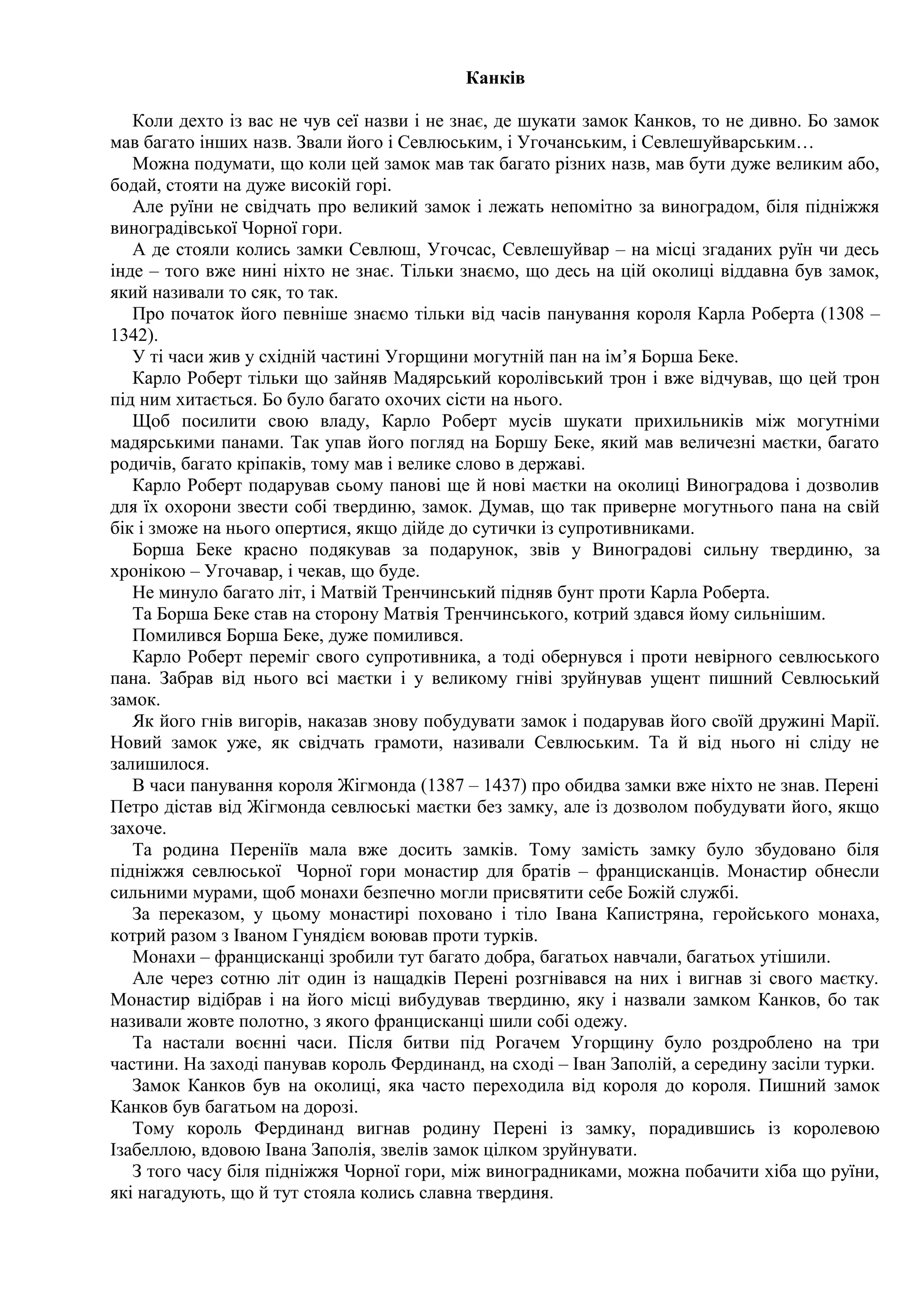 Канків

   Коли дехто із вас не чув сеї назви і не знає, де шукати замок Канков, то не дивно. Бо замок
мав багато інших назв. Звали його і Севлюським, і Угочанським, і Севлешуйварським…
   Можна подумати, що коли цей замок мав так багато різних назв, мав бути дуже великим або,
бодай, стояти на дуже високій горі.
   Але руїни не свідчать про великий замок і лежать непомітно за виноградом, біля підніжжя
виноградівської Чорної гори.
   А де стояли колись замки Севлюш, Угочсас, Севлешуйвар – на місці згаданих руїн чи десь
інде – того вже нині ніхто не знає. Тільки знаємо, що десь на цій околиці віддавна був замок,
який називали то сяк, то так.
   Про початок його певніше знаємо тільки від часів панування короля Карла Роберта (1308 –
1342).
   У ті часи жив у східній частині Угорщини могутній пан на ім’я Борша Беке.
   Карло Роберт тільки що зайняв Мадярський королівський трон і вже відчував, що цей трон
під ним хитається. Бо було багато охочих сісти на нього.
   Щоб посилити свою владу, Карло Роберт мусів шукати прихильників між могутніми
мадярськими панами. Так упав його погляд на Боршу Беке, який мав величезні маєтки, багато
родичів, багато кріпаків, тому мав і велике слово в державі.
   Карло Роберт подарував сьому панові ще й нові маєтки на околиці Виноградова і дозволив
для їх охорони звести собі твердиню, замок. Думав, що так приверне могутнього пана на свій
бік і зможе на нього опертися, якщо дійде до сутички із супротивниками.
   Борша Беке красно подякував за подарунок, звів у Виноградові сильну твердиню, за
хронікою – Угочавар, і чекав, що буде.
   Не минуло багато літ, і Матвій Тренчинський підняв бунт проти Карла Роберта.
   Та Борша Беке став на сторону Матвія Тренчинського, котрий здався йому сильнішим.
   Помилився Борша Беке, дуже помилився.
   Карло Роберт переміг свого супротивника, а тоді обернувся і проти невірного севлюського
пана. Забрав від нього всі маєтки і у великому гніві зруйнував ущент пишний Севлюський
замок.
   Як його гнів вигорів, наказав знову побудувати замок і подарував його своїй дружині Марії.
Новий замок уже, як свідчать грамоти, називали Севлюським. Та й від нього ні сліду не
залишилося.
   В часи панування короля Жігмонда (1387 – 1437) про обидва замки вже ніхто не знав. Перені
Петро дістав від Жігмонда севлюські маєтки без замку, але із дозволом побудувати його, якщо
захоче.
   Та родина Переніїв мала вже досить замків. Тому замість замку було збудовано біля
підніжжя севлюської Чорної гори монастир для братів – францисканців. Монастир обнесли
сильними мурами, щоб монахи безпечно могли присвятити себе Божій службі.
   За переказом, у цьому монастирі поховано і тіло Івана Капистряна, геройського монаха,
котрий разом з Іваном Гунядієм воював проти турків.
   Монахи – францисканці зробили тут багато добра, багатьох навчали, багатьох утішили.
   Але через сотню літ один із нащадків Перені розгнівався на них і вигнав зі свого маєтку.
Монастир відібрав і на його місці вибудував твердиню, яку і назвали замком Канков, бо так
називали жовте полотно, з якого францисканці шили собі одежу.
   Та настали воєнні часи. Після битви під Рогачем Угорщину було роздроблено на три
частини. На заході панував король Фердинанд, на сході – Іван Заполій, а середину засіли турки.
   Замок Канков був на околиці, яка часто переходила від короля до короля. Пишний замок
Канков був багатьом на дорозі.
   Тому король Фердинанд вигнав родину Перені із замку, порадившись із королевою
Ізабеллою, вдовою Івана Заполія, звелів замок цілком зруйнувати.
   З того часу біля підніжжя Чорної гори, між виноградниками, можна побачити хіба що руїни,
які нагадують, що й тут стояла колись славна твердиня.
 
