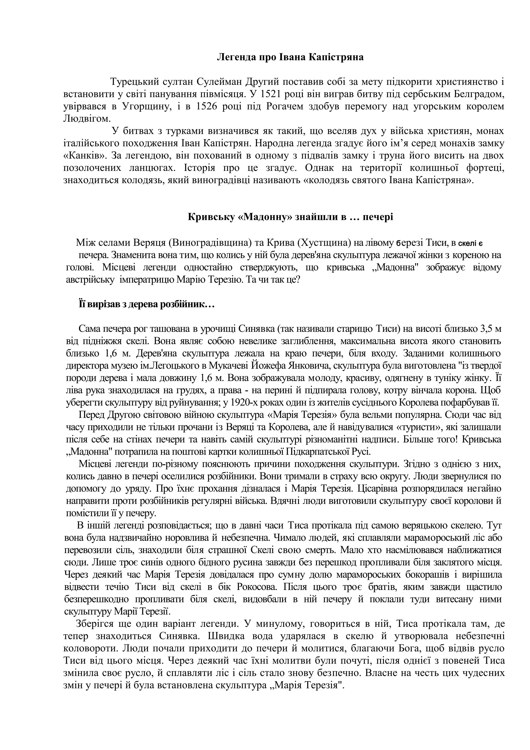 Легенда про Івана Капістряна

          Турецький султан Сулейман Другий поставив собі за мету підкорити християнство і
встановити у світі панування півмісяця. У 1521 році він виграв битву під сербським Белградом,
увірвався в Угорщину, і в 1526 році під Рогачем здобув перемогу над угорським королем
Людвігом.
          У битвах з турками визначився як такий, що вселяв дух у війська християн, монах
італійського походження Іван Капістрян. Народна легенда згадує його ім’я серед монахів замку
«Канків». За легендою, він похований в одному з підвалів замку і труна його висить на двох
позолочених ланцюгах. Історія про це згадує. Однак на території колишньої фортеці,
знаходиться колодязь, який виноградівці називають «колодязь святого Івана Капістряна».


                            Кривську «Мадонну» знайшли в … печері

  Між селами Веряця (Виноградівщина) та Крива (Хустщина) на лівому б ерезі Тиси, в скелі є
   печера. Знаменита вона тим, що колись у ній була дерев'яна скульптура лежачої жінки з кореною на
голові. Місцеві легенди одностайно стверджують, що кривська „Мадонна" зображує відому
австрійську імператрицю Марію Терезію. Та чи так це?

   Її вирізав з дерева розбійник…

     Сама печера рог ташована в урочищі Синявка (так називали старицю Тиси) на висоті близько 3,5 м
 від підніжжя скелі. Вона являє собою невелике заглиблення, максимальна висота якого становить
 близько 1,6 м. Дерев'яна скульптура лежала на краю печери, біля входу. Заданими колишнього
 директора музею ім.Легоцького в Мукачеві Йожефа Янковича, скульптура була виготовлена "із твердої
 породи дерева і мала довжину 1,6 м. Вона зображувала молоду, красиву, одягнену в туніку жінку. Її
 ліва рука знаходилася на грудях, а права - на перині й підпирала голову, котру вінчала корона. Щоб
 уберегти скульптуру від руйнування; у 1920-х роках один із жителів сусіднього Королева пофарбував її.
     Перед Другою світовою війною скульптура «Марія Терезія» була вельми популярна. Сюди час від
 часу приходили не тільки прочани із Веряці та Королева, але й навідувалися «туристи», які залишали
 після себе на стінах печери та навіть самій скульптурі різноманітні надписи. Більше того! Кривська
 „Мадонна" потрапила на поштові картки колишньої Підкарпатської Русі.
     Місцеві легенди по-різному пояснюють причини походження скульптури. Згідно з однією з них,
 колись давно в печері оселилися розбійники. Вони тримали в страху всю округу. Люди звернулися по
 допомогу до уряду. Про їхнє прохання дізналася і Марія Терезія. Цісарівна розпорядилася негайно
 направити проти розбійників регулярні війська. Вдячні люди виготовили скульптуру своєї королови й
 помістили її у печеру.
    В іншій легенді розповідається; що в давні часи Тиса протікала під самою веряцькою скелею. Тут
вона була надзвичайно норовлива й небезпечна. Чимало людей, які сплавляли марамороський ліс або
перевозили сіль, знаходили біля страшної Скелі свою смерть. Мало хто насмілювався наближатися
сюди. Лише троє синів одного бідного русина завжди без перешкод пропливали біля заклятого місця.
Через деякий час Марія Терезія довідалася про сумну долю марамороських бокорашів і вирішила
відвести течію Тиси від скелі в бік Рокосова. Після цього троє братів, яким завжди щастило
безперешкодно пропливати біля скелі, видовбали в ній печеру й поклали туди витесану ними
скульптуру Марії Терезії.
    Зберігся ще один варіант легенди. У минулому, говориться в ній, Тиса протікала там, де
тепер знаходиться Синявка. Швидка вода ударялася в скелю й утворювала небезпечні
коловороти. Люди почали приходити до печери й молитися, благаючи Бога, щоб відвів русло
Тиси від цього місця. Через деякий час їхні молитви були почуті, після однієї з повеней Тиса
змінила своє русло, й сплавляти ліс і сіль стало знову безпечно. Власне на честь цих чудесних
змін у печері й була встановлена скульптура „Марія Терезія".
 