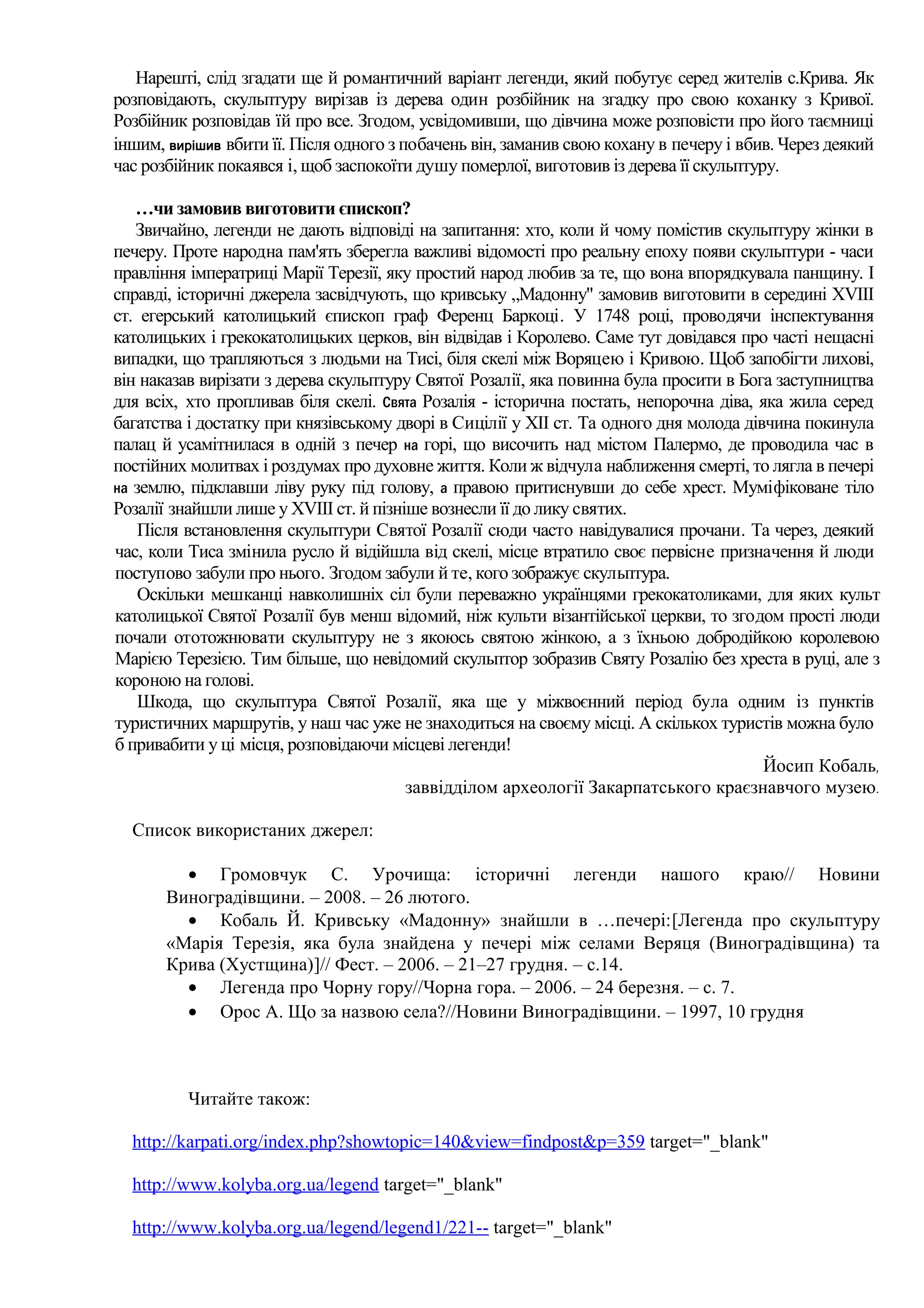 Нарешті, слід згадати ще й романтичний варіант легенди, який побутує серед жителів с.Крива. Як
розповідають, скульптуру вирізав із дерева один розбійник на згадку про свою коханку з Кривої.
Розбійник розповідав їй про все. Згодом, усвідомивши, що дівчина може розповісти про його таємниці
іншим, вирішив вбити її. Після одного з побачень він, заманив свою кохану в печеру і вбив. Через деякий
час розбійник покаявся і, щоб заспокоїти душу померлої, виготовив із дерева її скульптуру.

   …чи замовив виготовити єпископ?
   Звичайно, легенди не дають відповіді на запитання: хто, коли й чому помістив скульптуру жінки в
печеру. Проте народна пам'ять зберегла важливі відомості про реальну епоху появи скульптури - часи
правління імператриці Марії Терезії, яку простий народ любив за те, що вона впорядкувала панщину. І
справді, історичні джерела засвідчують, що кривську „Мадонну" замовив виготовити в середині XVIII
ст. егерський католицький єпископ граф Ференц Баркоці. У 1748 році, проводячи інспектування
католицьких і грекокатолицьких церков, він відвідав і Королево. Саме тут довідався про часті нещасні
випадки, що трапляються з людьми на Тисі, біля скелі між Воряцею і Кривою. Щоб запобігти лихові,
він наказав вирізати з дерева скульптуру Святої Розалії, яка повинна була просити в Бога заступництва
для всіх, хто пропливав біля скелі. Свята Розалія - історична постать, непорочна діва, яка жила серед
багатства і достатку при князівському дворі в Сицілії у XII ст. Та одного дня молода дівчина покинула
палац й усамітнилася в одній з печер на горі, що височить над містом Палермо, де проводила час в
постійних молитвах і роздумах про духовне життя. Коли ж відчула наближення смерті, то лягла в печері
на землю, підклавши ліву руку під голову, а правою притиснувши до себе хрест. Муміфіковане тіло
Розалії знайшли лише у XVIII ст. й пізніше вознесли її до лику святих.
    Після встановлення скульптури Святої Розалії сюди часто навідувалися прочани. Та через, деякий
час, коли Тиса змінила русло й відійшла від скелі, місце втратило своє первісне призначення й люди
поступово забули про нього. Згодом забули й те, кого зображує скульптура.
    Оскільки мешканці навколишніх сіл були переважно українцями грекокатоликами, для яких культ
католицької Святої Розалії був менш відомий, ніж культи візантійської церкви, то згодом прості люди
почали ототожнювати скульптуру не з якоюсь святою жінкою, а з їхньою добродійкою королевою
Марією Терезією. Тим більше, що невідомий скульптор зобразив Святу Розалію без хреста в руці, але з
короною на голові.
    Шкода, що скульптура Святої Розалії, яка ще у міжвоєнний період була одним із пунктів
туристичних маршрутів, у наш час уже не знаходиться на своєму місці. А скількох туристів можна було
б привабити у ці місця, розповідаючи місцеві легенди!
                                                                                        Йосип Кобаль,
                                        заввідділом археології Закарпатського краєзнавчого музею.

  Список використаних джерел:

         • Громовчук С. Урочища: історичні легенди нашого краю// Новини
       Виноградівщини. – 2008. – 26 лютого.
         • Кобаль Й. Кривську «Мадонну» знайшли в …печері:[Легенда про скульптуру
       «Марія Терезія, яка була знайдена у печері між селами Веряця (Виноградівщина) та
       Крива (Хустщина)]// Фест. – 2006. – 21–27 грудня. – с.14.
         • Легенда про Чорну гору//Чорна гора. – 2006. – 24 березня. – с. 7.
         • Орос А. Що за назвою села?//Новини Виноградівщини. – 1997, 10 грудня



          Читайте також:

  http://karpati.org/index.php?showtopic=140&view=findpost&p=359 target="_blank"

  http://www.kolyba.org.ua/legend target="_blank"

  http://www.kolyba.org.ua/legend/legend1/221-- target="_blank"
 