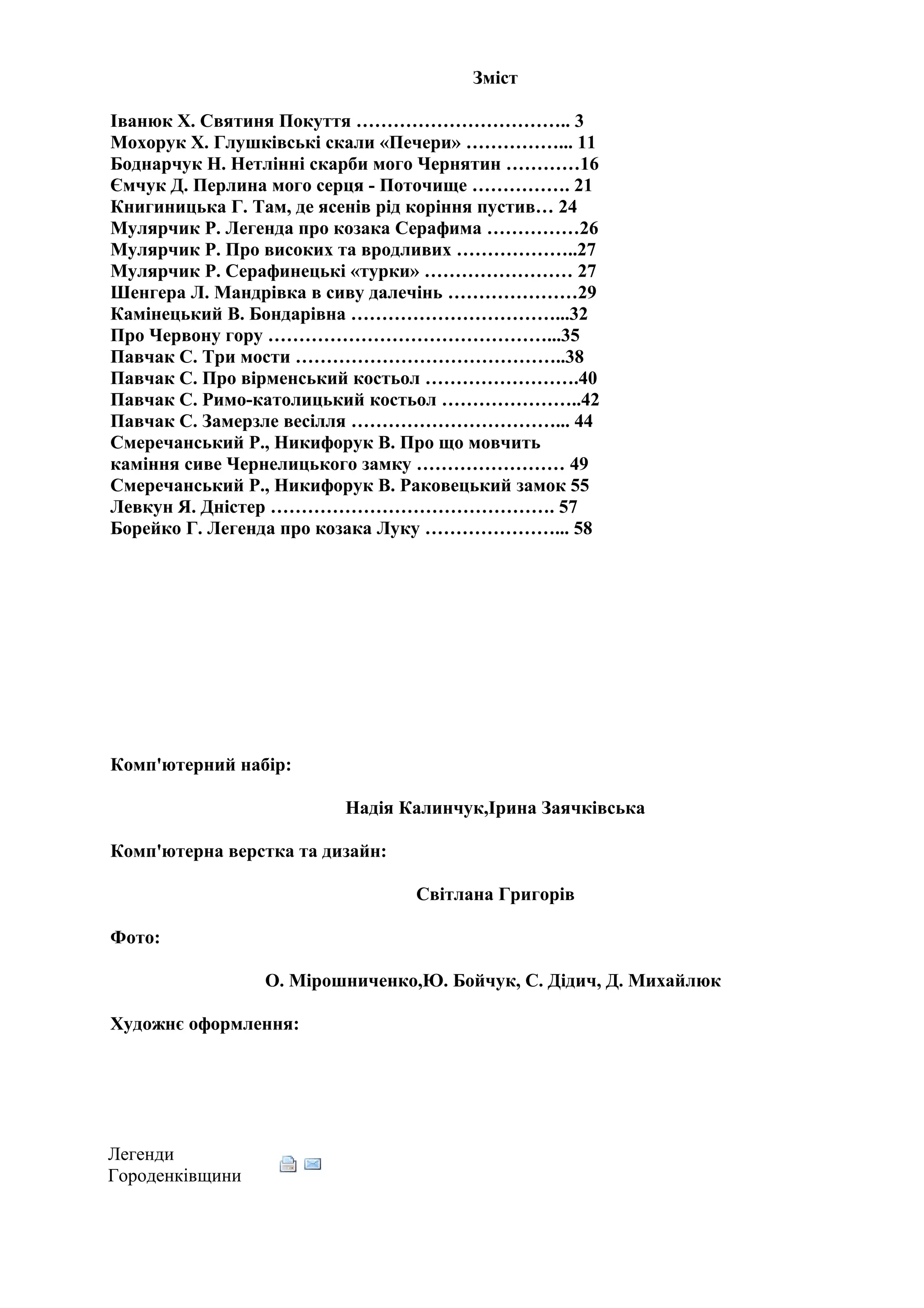 Зміст

Іванюк Х. Святиня Покуття …………………………….. 3
Мохорук Х. Глушківські скали «Печери» ……………... 11
Боднарчук Н. Нетлінні скарби мого Чернятин …………16
Ємчук Д. Перлина мого серця - Поточище ……………. 21
Книгиницька Г. Там, де ясенів рід коріння пустив… 24
Мулярчик Р. Легенда про козака Серафима ……………26
Мулярчик Р. Про високих та вродливих ………………..27
Мулярчик Р. Серафинецькі «турки» …………………… 27
Шенгера Л. Мандрівка в сиву далечінь …………………29
Камінецький В. Бондарівна ……………………………...32
Про Червону гору ………………………………………...35
Павчак С. Три мости ……………………………………..38
Павчак С. Про вірменський костьол …………………….40
Павчак С. Римо-католицький костьол …………………..42
Павчак С. Замерзле весілля ……………………………... 44
Смеречанський Р., Никифорук В. Про що мовчить
каміння сиве Чернелицького замку …………………… 49
Смеречанський Р., Никифорук В. Раковецький замок 55
Левкун Я. Дністер ………………………………………. 57
Борейко Г. Легенда про козака Луку …………………... 58




Комп'ютерний набір:

                         Надія Калинчук,Ірина Заячківська

Комп'ютерна верстка та дизайн:

                                 Світлана Григорів

Фото:

                 О. Мірошниченко,Ю. Бойчук, С. Дідич, Д. Михайлюк

Художнє оформлення:




Легенди
Городенківщини
 