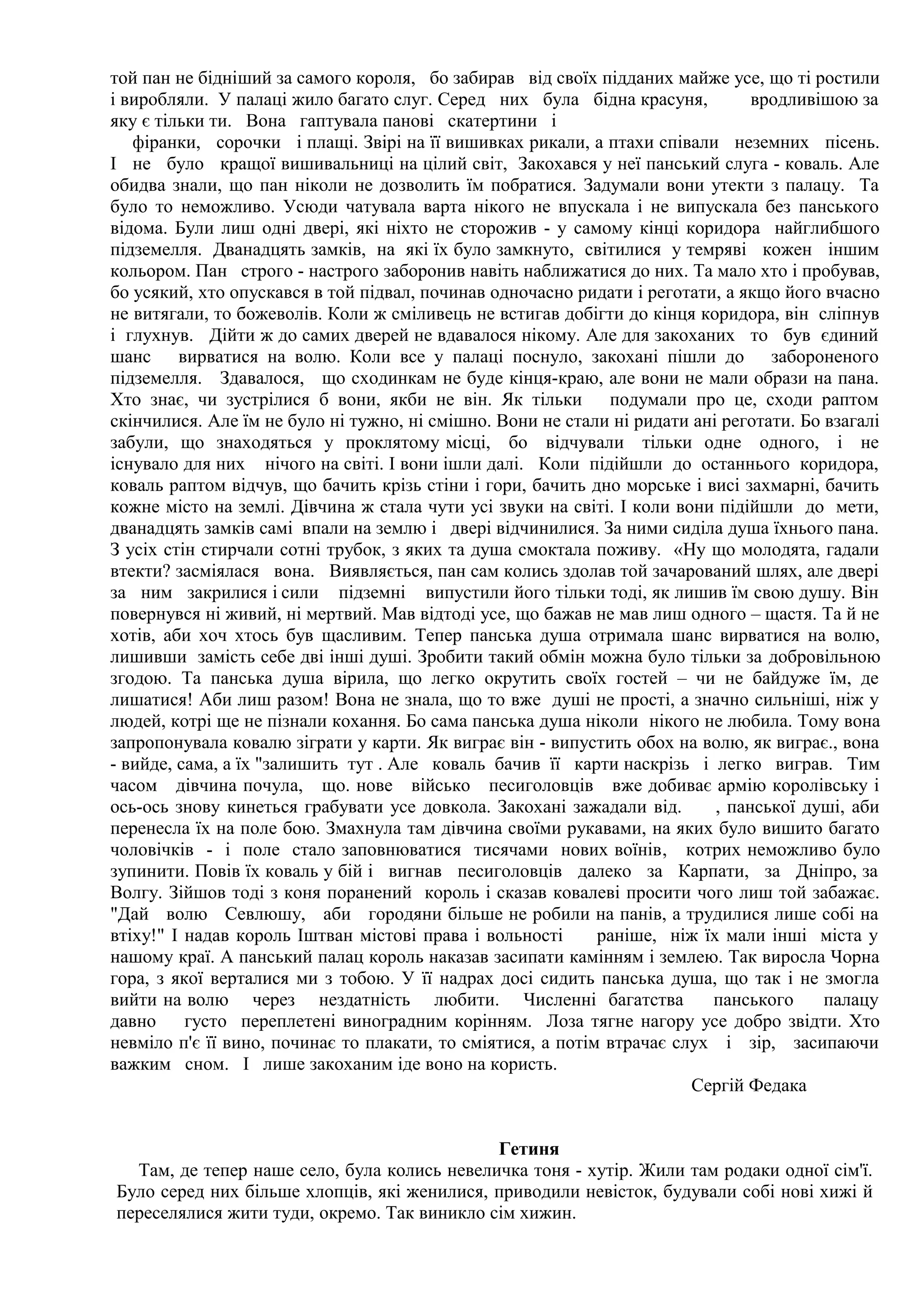 той пан не бідніший за самого короля, бо забирав від своїх підданих майже усе, що ті ростили
і виробляли. У палаці жило багато слуг. Серед них була бідна красуня,           вродливішою за
яку є тільки ти. Вона гаптувала панові скатертини і
   фіранки, сорочки і плащі. Звірі на її вишивках рикали, а птахи співали неземних пісень.
І не було кращої вишивальниці на цілий світ, Закохався у неї панський слуга - коваль. Але
обидва знали, що пан ніколи не дозволить їм побратися. Задумали вони утекти з палацу. Та
було то неможливо. Усюди чатувала варта нікого не впускала і не випускала без панського
відома. Були лиш одні двері, які ніхто не сторожив - у самому кінці коридора найглибшого
підземелля. Дванадцять замків, на які їх було замкнуто, світилися у темряві кожен іншим
кольором. Пан строго - настрого заборонив навіть наближатися до них. Та мало хто і пробував,
бо усякий, хто опускався в той підвал, починав одночасно ридати і реготати, а якщо його вчасно
не витягали, то божеволів. Коли ж сміливець не встигав добігти до кінця коридора, він сліпнув
і глухнув. Дійти ж до самих дверей не вдавалося нікому. Але для закоханих то був єдиний
шанс вирватися на волю. Коли все у палаці поснуло, закохані пішли до забороненого
підземелля. Здавалося, що сходинкам не буде кінця-краю, але вони не мали образи на пана.
Хто знає, чи зустрілися б вони, якби не він. Як тільки подумали про це, сходи раптом
скінчилися. Але їм не було ні тужно, ні смішно. Вони не стали ні ридати ані реготати. Бо взагалі
забули, що знаходяться у проклятому місці, бо відчували тільки одне одного, і не
існувало для них нічого на світі. І вони ішли далі. Коли підійшли до останнього коридора,
коваль раптом відчув, що бачить крізь стіни і гори, бачить дно морське і висі захмарні, бачить
кожне місто на землі. Дівчина ж стала чути усі звуки на світі. І коли вони підійшли до мети,
дванадцять замків самі впали на землю і двері відчинилися. За ними сиділа душа їхнього пана.
З усіх стін стирчали сотні трубок, з яких та душа смоктала поживу. «Ну що молодята, гадали
втекти? засміялася вона. Виявляється, пан сам колись здолав той зачарований шлях, але двері
за ним закрилися і сили підземні випустили його тільки тоді, як лишив їм свою душу. Він
повернувся ні живий, ні мертвий. Мав відтоді усе, що бажав не мав лиш одного – щастя. Та й не
хотів, аби хоч хтось був щасливим. Тепер панська душа отримала шанс вирватися на волю,
лишивши замість себе дві інші душі. Зробити такий обмін можна було тільки за добровільною
згодою. Та панська душа вірила, що легко окрутить своїх гостей – чи не байдуже їм, де
лишатися! Аби лиш разом! Вона не знала, що то вже душі не прості, а значно сильніші, ніж у
людей, котрі ще не пізнали кохання. Бо сама панська душа ніколи нікого не любила. Тому вона
запропонувала ковалю зіграти у карти. Як виграє він - випустить обох на волю, як виграє., вона
- вийде, сама, а їх "залишить тут . Але коваль бачив її карти наскрізь і легко виграв. Тим
часом дівчина почула, що. нове військо песиголовців вже добиває армію королівську і
ось-ось знову кинеться грабувати усе довкола. Закохані зажадали від.       , панської душі, аби
перенесла їх на поле бою. Змахнула там дівчина своїми рукавами, на яких було вишито багато
чоловічків - і поле стало заповнюватися тисячами нових воїнів, котрих неможливо було
зупинити. Повів їх коваль у бій і вигнав песиголовців далеко за Карпати, за Дніпро, за
Волгу. Зійшов тоді з коня поранений король і сказав ковалеві просити чого лиш той забажає.
"Дай волю Севлюшу, аби городяни більше не робили на панів, а трудилися лише собі на
втіху!" І надав король Іштван містові права і вольності      раніше, ніж їх мали інші міста у
нашому краї. А панський палац король наказав засипати камінням і землею. Так виросла Чорна
гора, з якої верталися ми з тобою. У її надрах досі сидить панська душа, що так і не змогла
вийти на волю через нездатність любити. Численні багатства                панського      палацу
давно     густо переплетені виноградним корінням. Лоза тягне нагору усе добро звідти. Хто
невміло п'є її вино, починає то плакати, то сміятися, а потім втрачає слух і зір, засипаючи
важким сном. І лише закоханим іде воно на користь.
                                                                        Сергій Федака


                                             Гетиня
  Там, де тепер наше село, була колись невеличка тоня - хутір. Жили там родаки одної сім'ї.
Було серед них більше хлопців, які женилися, приводили невісток, будували собі нові хижі й
переселялися жити туди, окремо. Так виникло сім хижин.
 