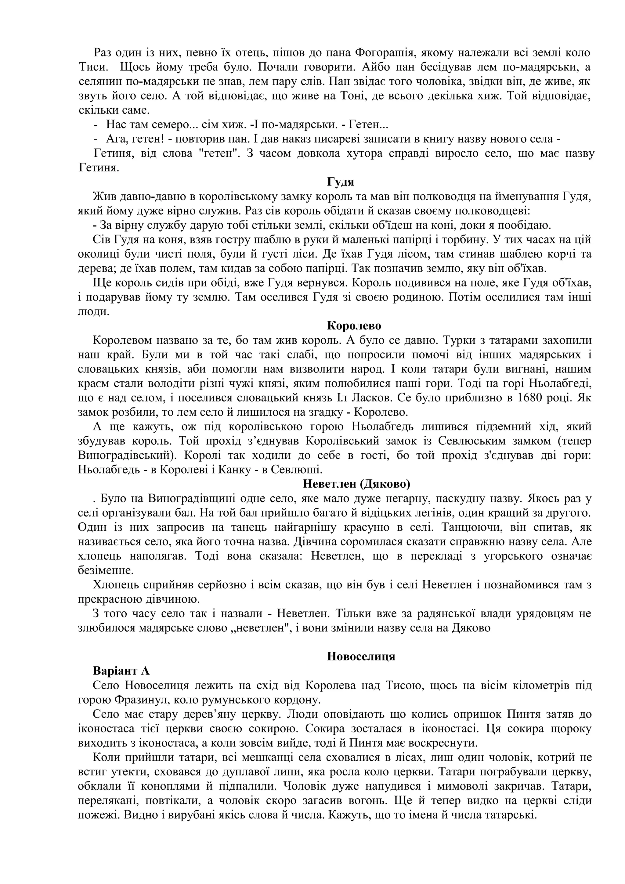 Раз один із них, певно їх отець, пішов до пана Фогорашія, якому належали всі землі коло
Тиси. Щось йому треба було. Почали говорити. Айбо пан бесідував лем по-мадярськи, а
селянин по-мадярськи не знав, лем пару слів. Пан звідає того чоловіка, звідки він, де живе, як
звуть його село. А той відповідає, що живе на Тоні, де всього декілька хиж. Той відповідає,
скільки саме.
   - Нас там семеро... сім хиж. -І по-мадярськи. - Гетен...
   - Ага, гетен! - повторив пан. І дав наказ писареві записати в книгу назву нового села -
   Гетиня, від слова "гетен". З часом довкола хутора справді виросло село, що має назву
Гетиня.
                                               Гудя
   Жив давно-давно в королівському замку король та мав він полководця на йменування Гудя,
який йому дуже вірно служив. Раз сів король обідати й сказав своєму полководцеві:
   - За вірну службу дарую тобі стільки землі, скільки об'їдеш на коні, доки я пообідаю.
   Сів Гудя на коня, взяв гостру шаблю в руки й маленькі папірці і торбину. У тих часах на цій
околиці були чисті поля, були й густі ліси. Де їхав Гудя лісом, там стинав шаблею корчі та
дерева; де їхав полем, там кидав за собою папірці. Так позначив землю, яку він об'їхав.
   ІЦе король сидів при обіді, вже Гудя вернувся. Король подивився на поле, яке Гудя об'їхав,
і подарував йому ту землю. Там оселився Гудя зі своєю родиною. Потім оселилися там інші
люди.
                                               Королево
   Королевом названо за те, бо там жив король. А було се давно. Турки з татарами захопили
наш край. Були ми в той час такі слабі, що попросили помочі від інших мадярських і
словацьких князів, аби помогли нам визволити народ. І коли татари були вигнані, нашим
краєм стали володіти різні чужі князі, яким полюбилися наші гори. Тоді на горі Ньолабгеді,
що є над селом, і поселився словацький князь Іл Ласков. Се було приблизно в 1680 році. Як
замок розбили, то лем село й лишилося на згадку - Королево.
   А ще кажуть, ож під королівською горою Ньолабгедь лишився підземний хід, який
збудував король. Той прохід з’єднував Королівський замок із Севлюським замком (тепер
Виноградівський). Королі так ходили до себе в гості, бо той прохід з'єднував дві гори:
Ньолабгедь - в Королеві і Канку - в Севлюші.
                                          Неветлен (Дяково)
   . Було на Виноградівщині одне село, яке мало дуже негарну, паскудну назву. Якось раз у
селі організували бал. На той бал прийшло багато й відіцьких легінів, один кращий за другого.
Один із них запросив на танець найгарнішу красуню в селі. Танцюючи, він спитав, як
називається село, яка його точна назва. Дівчина соромилася сказати справжню назву села. Але
хлопець наполягав. Тоді вона сказала: Неветлен, що в перекладі з угорського означає
безіменне.
   Хлопець сприйняв серйозно і всім сказав, що він був і селі Неветлен і познайомився там з
прекрасною дівчиною.
   З того часу село так і назвали - Неветлен. Тільки вже за радянської влади урядовцям не
злюбилося мадярське слово „неветлен", і вони змінили назву села на Дяково

                                              Новоселиця
   Варіант А
   Село Новоселиця лежить на схід від Королева над Тисою, щось на вісім кілометрів під
горою Фразинул, коло румунського кордону.
   Село має стару дерев’яну церкву. Люди оповідають що колись опришок Пинтя затяв до
іконостаса тієї церкви своєю сокирою. Сокира зосталася в іконостасі. Ця сокира щороку
виходить з іконостаса, а коли зовсім вийде, тоді й Пинтя має воскреснути.
   Коли прийшли татари, всі мешканці села сховалися в лісах, лиш один чоловік, котрий не
встиг утекти, сховався до дуплавої липи, яка росла коло церкви. Татари пограбували церкву,
обклали її коноплями й підпалили. Чоловік дуже напудився і мимоволі закричав. Татари,
перелякані, повтікали, а чоловік скоро загасив вогонь. Ще й тепер видко на церкві сліди
пожежі. Видно і вирубані якісь слова й числа. Кажуть, що то імена й числа татарські.
 