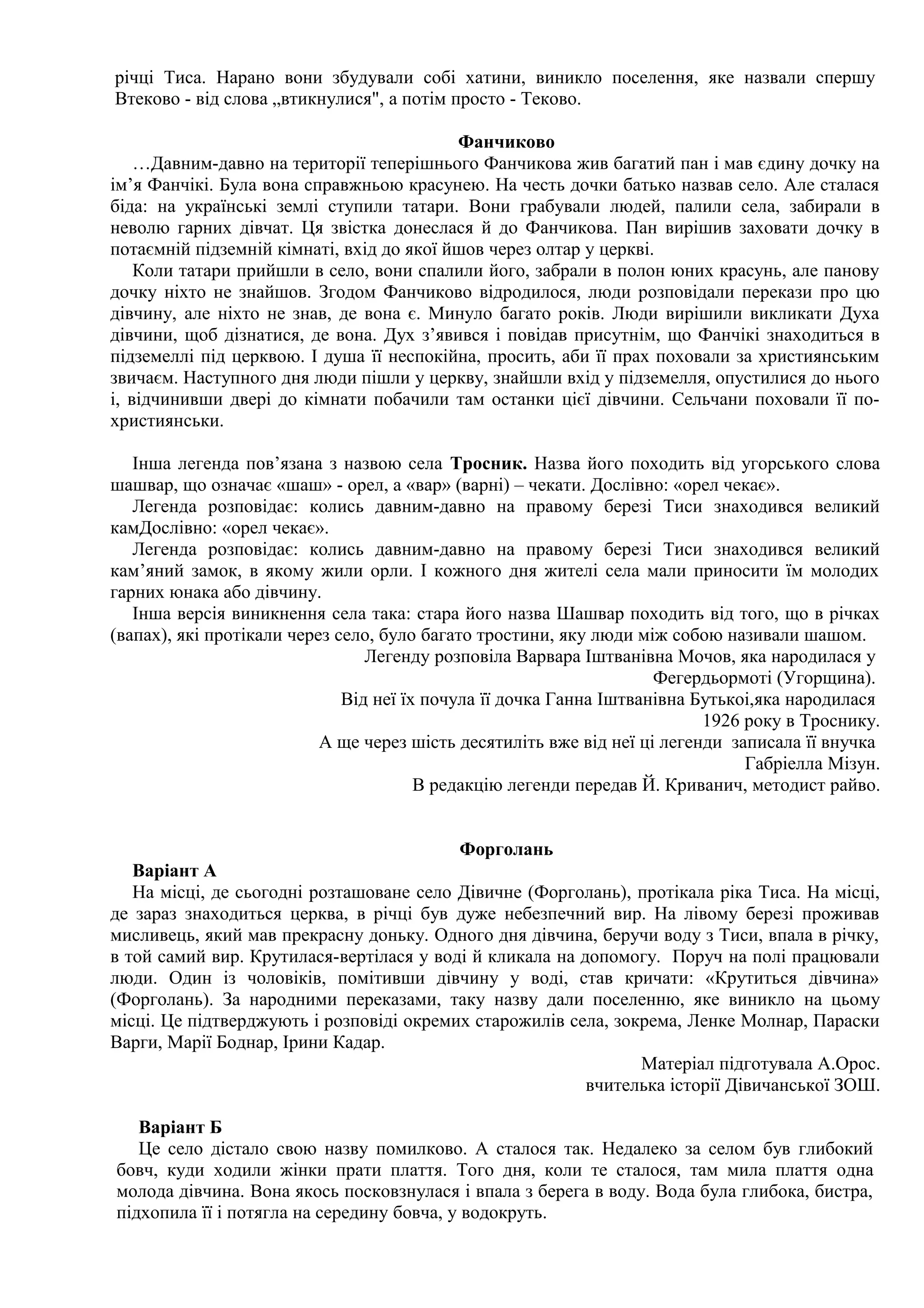 річці Тиса. Нарано вони збудували собі хатини, виникло поселення, яке назвали спершу
Втеково - від слова „втикнулися", а потім просто - Теково.

                                           Фанчиково
    …Давним-давно на території теперішнього Фанчикова жив багатий пан і мав єдину дочку на
ім’я Фанчікі. Була вона справжньою красунею. На честь дочки батько назвав село. Але сталася
біда: на українські землі ступили татари. Вони грабували людей, палили села, забирали в
неволю гарних дівчат. Ця звістка донеслася й до Фанчикова. Пан вирішив заховати дочку в
потаємній підземній кімнаті, вхід до якої йшов через олтар у церкві.
    Коли татари прийшли в село, вони спалили його, забрали в полон юних красунь, але панову
дочку ніхто не знайшов. Згодом Фанчиково відродилося, люди розповідали перекази про цю
дівчину, але ніхто не знав, де вона є. Минуло багато років. Люди вирішили викликати Духа
дівчини, щоб дізнатися, де вона. Дух з’явився і повідав присутнім, що Фанчікі знаходиться в
підземеллі під церквою. І душа її неспокійна, просить, аби її прах поховали за християнським
звичаєм. Наступного дня люди пішли у церкву, знайшли вхід у підземелля, опустилися до нього
і, відчинивши двері до кімнати побачили там останки цієї дівчини. Сельчани поховали її по-
християнськи.

   Інша легенда пов’язана з назвою села Тросник. Назва його походить від угорського слова
шашвар, що означає «шаш» - орел, а «вар» (варні) – чекати. Дослівно: «орел чекає».
   Легенда розповідає: колись давним-давно на правому березі Тиси знаходився великий
камДослівно: «орел чекає».
   Легенда розповідає: колись давним-давно на правому березі Тиси знаходився великий
кам’яний замок, в якому жили орли. І кожного дня жителі села мали приносити їм молодих
гарних юнака або дівчину.
   Інша версія виникнення села така: стара його назва Шашвар походить від того, що в річках
(вапах), які протікали через село, було багато тростини, яку люди між собою називали шашом.
                                 Легенду розповіла Варвара Іштванівна Мочов, яка народилася у
                                                                     Фегердьормоті (Угорщина).
                              Від неї їх почула її дочка Ганна Іштванівна Бутькоі,яка народилася
                                                                           1926 року в Троснику.
                           А ще через шість десятиліть вже від неї ці легенди записала її внучка
                                                                                Габріелла Мізун.
                                        В редакцію легенди передав Й. Криванич, методист райво.


                                           Форголань
   Варіант А
   На місці, де сьогодні розташоване село Дівичне (Форголань), протікала ріка Тиса. На місці,
де зараз знаходиться церква, в річці був дуже небезпечний вир. На лівому березі проживав
мисливець, який мав прекрасну доньку. Одного дня дівчина, беручи воду з Тиси, впала в річку,
в той самий вир. Крутилася-вертілася у воді й кликала на допомогу. Поруч на полі працювали
люди. Один із чоловіків, помітивши дівчину у воді, став кричати: «Крутиться дівчина»
(Форголань). За народними переказами, таку назву дали поселенню, яке виникло на цьому
місці. Це підтверджують і розповіді окремих старожилів села, зокрема, Ленке Молнар, Параски
Варги, Марії Боднар, Ірини Кадар.
                                                                Матеріал підготувала А.Орос.
                                                          вчителька історії Дівичанської ЗОШ.

   Варіант Б
   Це село дістало свою назву помилково. А сталося так. Недалеко за селом був глибокий
бовч, куди ходили жінки прати плаття. Того дня, коли те сталося, там мила плаття одна
молода дівчина. Вона якось посковзнулася і впала з берега в воду. Вода була глибока, бистра,
підхопила її і потягла на середину бовча, у водокруть.
 
