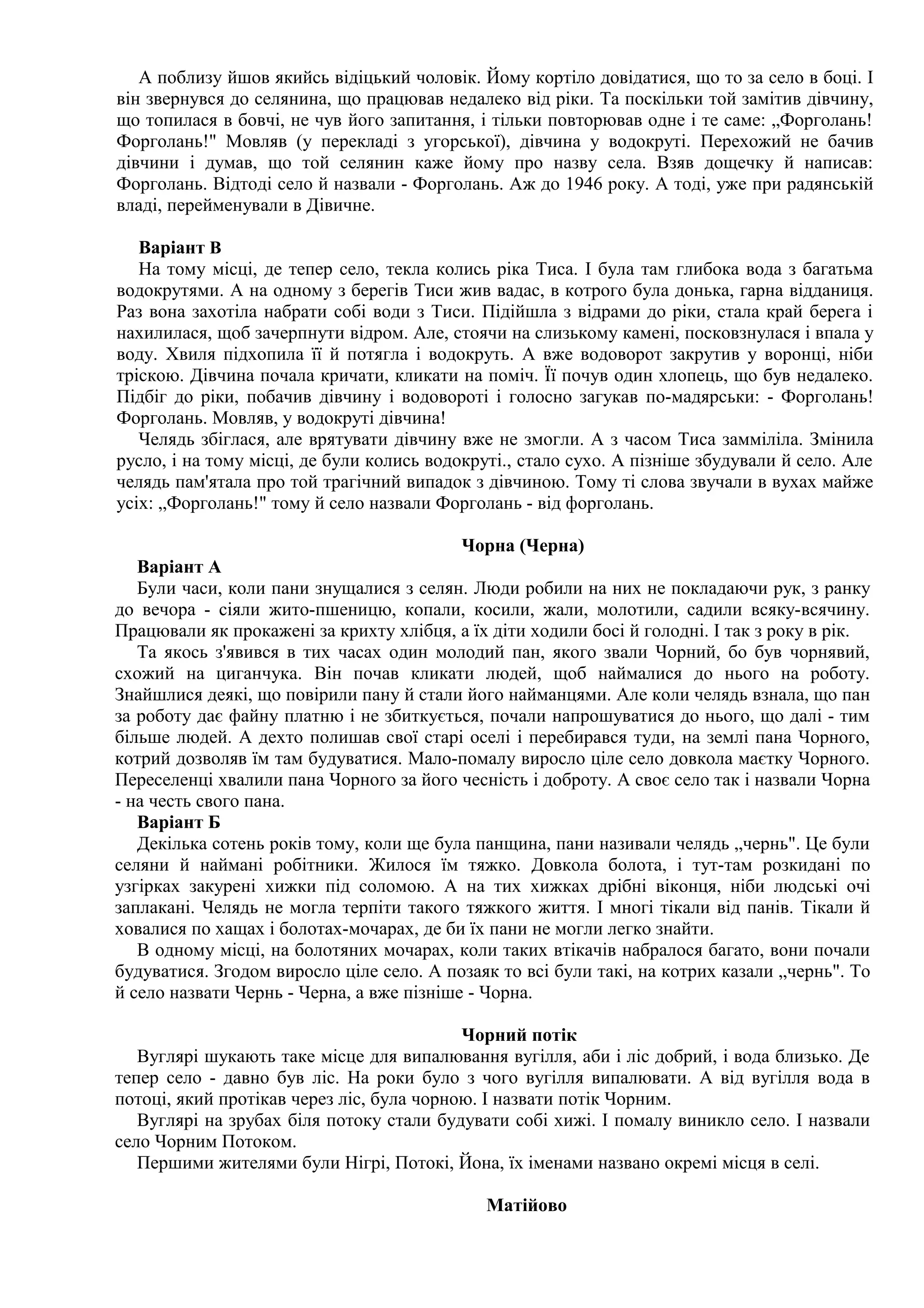 А поблизу йшов якийсь відіцький чоловік. Йому кортіло довідатися, що то за село в боці. І
він звернувся до селянина, що працював недалеко від ріки. Та поскільки той замітив дівчину,
що топилася в бовчі, не чув його запитання, і тільки повторював одне і те саме: „Форголань!
Форголань!" Мовляв (у перекладі з угорської), дівчина у водокруті. Перехожий не бачив
дівчини і думав, що той селянин каже йому про назву села. Взяв дощечку й написав:
Форголань. Відтоді село й назвали - Форголань. Аж до 1946 року. А тоді, уже при радянській
владі, перейменували в Дівичне.

   Варіант В
   На тому місці, де тепер село, текла колись ріка Тиса. І була там глибока вода з багатьма
водокрутями. А на одному з берегів Тиси жив вадас, в котрого була донька, гарна відданиця.
Раз вона захотіла набрати собі води з Тиси. Підійшла з відрами до ріки, стала край берега і
нахилилася, щоб зачерпнути відром. Але, стоячи на слизькому камені, посковзнулася і впала у
воду. Хвиля підхопила її й потягла і водокруть. А вже водоворот закрутив у воронці, ніби
тріскою. Дівчина почала кричати, кликати на поміч. Її почув один хлопець, що був недалеко.
Підбіг до ріки, побачив дівчину і водовороті і голосно загукав по-мадярськи: - Форголань!
Форголань. Мовляв, у водокруті дівчина!
   Челядь збіглася, але врятувати дівчину вже не змогли. А з часом Тиса замміліла. Змінила
русло, і на тому місці, де були колись водокруті., стало сухо. А пізніше збудували й село. Але
челядь пам'ятала про той трагічний випадок з дівчиною. Тому ті слова звучали в вухах майже
усіх: „Форголань!" тому й село назвали Форголань - від форголань.

                                          Чорна (Черна)
   Варіант А
   Були часи, коли пани знущалися з селян. Люди робили на них не покладаючи рук, з ранку
до вечора - сіяли жито-пшеницю, копали, косили, жали, молотили, садили всяку-всячину.
Працювали як прокажені за крихту хлібця, а їх діти ходили босі й голодні. І так з року в рік.
   Та якось з'явився в тих часах один молодий пан, якого звали Чорний, бо був чорнявий,
схожий на циганчука. Він почав кликати людей, щоб наймалися до нього на роботу.
Знайшлися деякі, що повірили пану й стали його найманцями. Але коли челядь взнала, що пан
за роботу дає файну платню і не збиткується, почали напрошуватися до нього, що далі - тим
більше людей. А дехто полишав свої старі оселі і перебирався туди, на землі пана Чорного,
котрий дозволяв їм там будуватися. Мало-помалу виросло ціле село довкола маєтку Чорного.
Переселенці хвалили пана Чорного за його чесність і доброту. А своє село так і назвали Чорна
- на честь свого пана.
   Варіант Б
   Декілька сотень років тому, коли ще була панщина, пани називали челядь „чернь". Це були
селяни й наймані робітники. Жилося їм тяжко. Довкола болота, і тут-там розкидані по
узгірках закурені хижки під соломою. А на тих хижках дрібні віконця, ніби людські очі
заплакані. Челядь не могла терпіти такого тяжкого життя. І многі тікали від панів. Тікали й
ховалися по хащах і болотах-мочарах, де би їх пани не могли легко знайти.
   В одному місці, на болотяних мочарах, коли таких втікачів набралося багато, вони почали
будуватися. Згодом виросло ціле село. А позаяк то всі були такі, на котрих казали „чернь". То
й село назвати Чернь - Черна, а вже пізніше - Чорна.

                                           Чорний потік
   Вуглярі шукають таке місце для випалювання вугілля, аби і ліс добрий, і вода близько. Де
тепер село - давно був ліс. На роки було з чого вугілля випалювати. А від вугілля вода в
потоці, який протікав через ліс, була чорною. І назвати потік Чорним.
   Вуглярі на зрубах біля потоку стали будувати собі хижі. І помалу виникло село. І назвали
село Чорним Потоком.
   Першими жителями були Нігрі, Потокі, Йона, їх іменами названо окремі місця в селі.

                                             Матійово
 