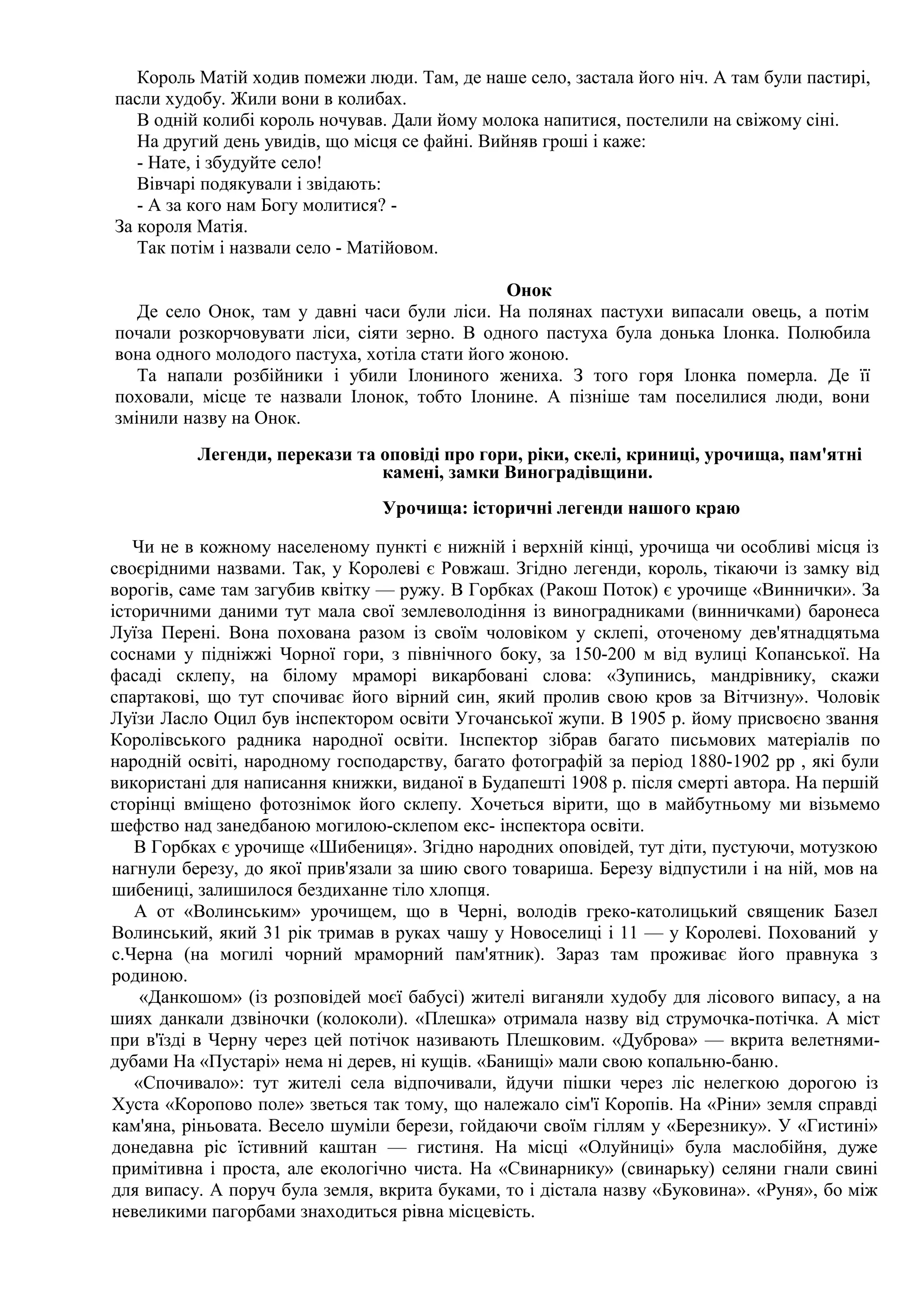 Король Матій ходив помежи люди. Там, де наше село, застала його ніч. А там були пастирі,
пасли худобу. Жили вони в колибах.
   В одній колибі король ночував. Дали йому молока напитися, постелили на свіжому сіні.
   На другий день увидів, що місця се файні. Вийняв гроші і каже:
   - Нате, і збудуйте село!
   Вівчарі подякували і звідають:
   - А за кого нам Богу молитися? -
За короля Матія.
   Так потім і назвали село - Матійовом.

                                               Онок
   Де село Онок, там у давні часи були ліси. На полянах пастухи випасали овець, а потім
почали розкорчовувати ліси, сіяти зерно. В одного пастуха була донька Ілонка. Полюбила
вона одного молодого пастуха, хотіла стати його жоною.
   Та напали розбійники і убили Ілониного жениха. З того горя Ілонка померла. Де її
поховали, місце те назвали Ілонок, тобто Ілонине. А пізніше там поселилися люди, вони
змінили назву на Онок.
          Легенди, перекази та оповіді про гори, ріки, скелі, криниці, урочища, пам'ятні
                               камені, замки Виноградівщини.
                                Урочища: історичні легенди нашого краю

   Чи не в кожному населеному пункті є нижній і верхній кінці, урочища чи особливі місця із
своєрідними назвами. Так, у Королеві є Ровжаш. Згідно легенди, король, тікаючи із замку від
ворогів, саме там загубив квітку — ружу. В Горбках (Ракош Поток) є урочище «Виннички». За
історичними даними тут мала свої землеволодіння із виноградниками (винничками) баронеса
Луїза Перені. Вона похована разом із своїм чоловіком у склепі, оточеному дев'ятнадцятьма
соснами у підніжжі Чорної гори, з північного боку, за 150-200 м від вулиці Копанської. На
фасаді склепу, на білому мраморі викарбовані слова: «Зупинись, мандрівнику, скажи
спартакові, що тут спочиває його вірний син, який пролив свою кров за Вітчизну». Чоловік
Луїзи Ласло Оцил був інспектором освіти Угочанської жупи. В 1905 р. йому присвоєно звання
Королівського радника народної освіти. Інспектор зібрав багато письмових матеріалів по
народній освіті, народному господарству, багато фотографій за період 1880-1902 рр , які були
використані для написання книжки, виданої в Будапешті 1908 р. після смерті автора. На першій
сторінці вміщено фотознімок його склепу. Хочеться вірити, що в майбутньому ми візьмемо
шефство над занедбаною могилою-склепом екс- інспектора освіти.
   В Горбках є урочище «Шибениця». Згідно народних оповідей, тут діти, пустуючи, мотузкою
нагнули березу, до якої прив'язали за шию свого товариша. Березу відпустили і на ній, мов на
шибениці, залишилося бездиханне тіло хлопця.
   А от «Волинським» урочищем, що в Черні, володів греко-католицький священик Базел
Волинський, який 31 рік тримав в руках чашу у Новоселиці і 11 — у Королеві. Похований у
с.Черна (на могилі чорний мраморний пам'ятник). Зараз там проживає його правнука з
родиною.
    «Данкошом» (із розповідей моєї бабусі) жителі виганяли худобу для лісового випасу, а на
шиях данкали дзвіночки (колоколи). «Плешка» отримала назву від струмочка-потічка. А міст
при в'їзді в Черну через цей потічок називають Плешковим. «Дуброва» — вкрита велетнями-
дубами На «Пустарі» нема ні дерев, ні кущів. «Банищі» мали свою копальню-баню.
   «Спочивало»: тут жителі села відпочивали, йдучи пішки через ліс нелегкою дорогою із
Хуста «Коропово поле» зветься так тому, що належало сім'ї Коропів. На «Ріни» земля справді
кам'яна, ріньовата. Весело шуміли берези, гойдаючи своїм гіллям у «Березнику». У «Гистині»
донедавна ріс їстивний каштан — гистиня. На місці «Олуйниці» була маслобійня, дуже
примітивна і проста, але екологічно чиста. На «Свинарнику» (свинарьку) селяни гнали свині
для випасу. А поруч була земля, вкрита буками, то і дістала назву «Буковина». «Руня», бо між
невеликими пагорбами знаходиться рівна місцевість.
 