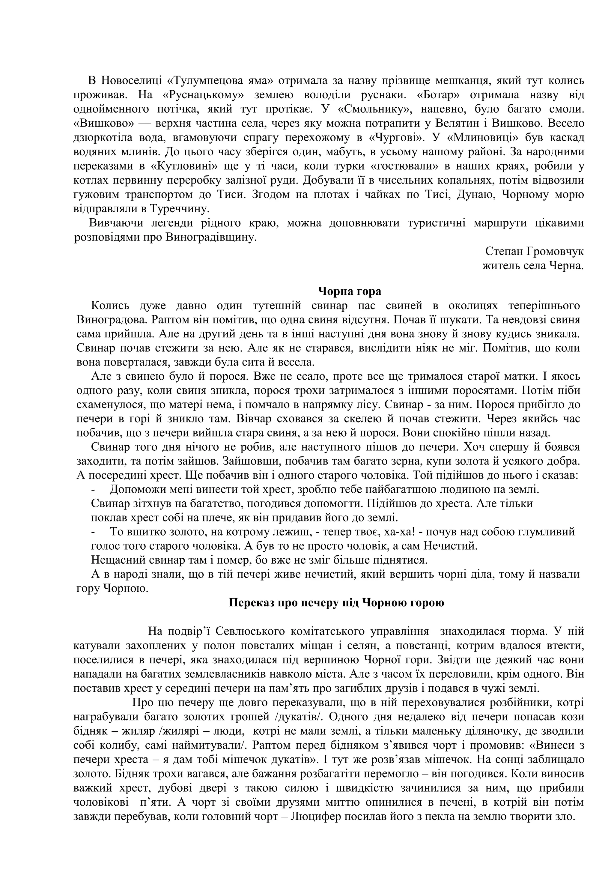 В Новоселиці «Тулумпецова яма» отримала за назву прізвище мешканця, який тут колись
проживав. На «Руснацькому» землею володіли руснаки. «Ботар» отримала назву від
однойменного потічка, який тут протікає. У «Смольнику», напевно, було багато смоли.
«Вишково» — верхня частина села, через яку можна потрапити у Велятин і Вишково. Весело
дзюркотіла вода, вгамовуючи спрагу перехожому в «Чургові». У «Млиновиці» був каскад
водяних млинів. До цього часу зберігся один, мабуть, в усьому нашому районі. За народними
переказами в «Кутловині» ще у ті часи, коли турки «гостювали» в наших краях, робили у
котлах первинну переробку залізної руди. Добували її в чисельних копальнях, потім відвозили
гужовим транспортом до Тиси. Згодом на плотах і чайках по Тисі, Дунаю, Чорному морю
відправляли в Туреччину.
   Вивчаючи легенди рідного краю, можна доповнювати туристичні маршрути цікавими
розповідями про Виноградівщину.
                                                                         Степан Громовчук
                                                                        житель села Черна.

                                              Чорна гора
   Колись дуже давно один тутешній свинар пас свиней в околицях теперішнього
Виноградова. Раптом він помітив, що одна свиня відсутня. Почав її шукати. Та невдовзі свиня
сама прийшла. Але на другий день та в інші наступні дня вона знову й знову кудись зникала.
Свинар почав стежити за нею. Але як не старався, вислідити ніяк не міг. Помітив, що коли
вона поверталася, завжди була сита й весела.
   Але з свинею було й порося. Вже не ссало, проте все ще трималося старої матки. І якось
одного разу, коли свиня зникла, порося трохи затрималося з іншими поросятами. Потім ніби
схаменулося, що матері нема, і помчало в напрямку лісу. Свинар - за ним. Порося прибігло до
печери в горі й зникло там. Вівчар сховався за скелею й почав стежити. Через якийсь час
побачив, що з печери вийшла стара свиня, а за нею й порося. Вони спокійно пішли назад.
   Свинар того дня нічого не робив, але наступного пішов до печери. Хоч спершу й боявся
заходити, та потім зайшов. Зайшовши, побачив там багато зерна, купи золота й усякого добра.
А посередині хрест. Ще побачив він і одного старого чоловіка. Той підійшов до нього і сказав:
   - Допоможи мені винести той хрест, зроблю тебе найбагатшою людиною на землі.
   Свинар зітхнув на багатство, погодився допомогти. Підійшов до хреста. Але тільки
   поклав хрест собі на плече, як він придавив його до землі.
   - То вшитко золото, на котрому лежиш, - тепер твоє, ха-ха! - почув над собою глумливий
   голос того старого чоловіка. А був то не просто чоловік, а сам Нечистий.
   Нещасний свинар там і помер, бо вже не зміг більше піднятися.
   А в народі знали, що в тій печері живе нечистий, який вершить чорні діла, тому й назвали
гору Чорною.
                            Переказ про печеру під Чорною горою

              На подвір’ї Севлюського комітатського управління знаходилася тюрма. У ній
катували захоплених у полон повсталих міщан і селян, а повстанці, котрим вдалося втекти,
поселилися в печері, яка знаходилася під вершиною Чорної гори. Звідти ще деякий час вони
нападали на багатих землевласників навколо міста. Але з часом їх переловили, крім одного. Він
поставив хрест у середині печери на пам’ять про загиблих друзів і подався в чужі землі.
           Про цю печеру ще довго переказували, що в ній переховувалися розбійники, котрі
награбували багато золотих грошей /дукатів/. Одного дня недалеко від печери попасав кози
бідняк – жиляр /жилярі – люди, котрі не мали землі, а тільки маленьку діляночку, де зводили
собі колибу, самі наймитували/. Раптом перед бідняком з’явився чорт і промовив: «Винеси з
печери хреста – я дам тобі мішечок дукатів». І тут же розв’язав мішечок. На сонці заблищало
золото. Бідняк трохи вагався, але бажання розбагатіти перемогло – він погодився. Коли виносив
важкий хрест, дубові двері з такою силою і швидкістю зачинилися за ним, що прибили
чоловікові п’яти. А чорт зі своїми друзями миттю опинилися в печені, в котрій він потім
завжди перебував, коли головний чорт – Люцифер посилав його з пекла на землю творити зло.
 