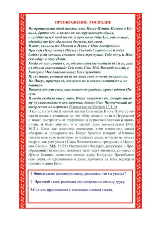 ПРЕОБРАЖЕНИЕ ГОСПОДНЕ
По прошествии дней шести, взял Иисус Петра, Иакова и Ио-
анна, брата его, и возвел их на гору высокую одних,
и преобразился пред ними: и просияло лице Его, как солнце,
одежды же Его сделались белыми, как свет.
И вот, явились им Моисей и Илия, с Ним беседующие.
При сем Петр сказал Иисусу: Господи! хорошо нам здесь
быть; если хочешь, сделаем здесь три кущи: Тебе одну, и Мои-
сею одну, и одну Илии.
Когда он еще говорил, се, облако светлое осенило их; и се, глас
из облака глаголющий: Сей есть Сын Мой Возлюбленный, в
Котором Мое благоволение; Его слушайте.
И, услышав, ученики пали на лица свои и очень испугались.
Но Иисус, приступив, коснулся их и сказал: встаньте и не
бойтесь.
Возведя же очи свои, они никого не увидели, кроме одного Ии-
суса.
И когда сходили они с горы, Иисус запретил им, говоря: нико-
му не сказывайте о сем видении, доколе Сын Человеческий не
воскреснет из мертвых.(Евангелие от Матфея 17:1-9)
В конце пути Своей земной жизни Спаситель Иисус Христос на-
чал открывать ученикам то, что «Ему должно идти в Иерусалим
и много пострадать от старейшин и первосвященников и книж-
ников, и быть убитым, и в третий день воскреснуть» (Мф.
16:21). Видя как апостолы опечалены этим известием, желая
ободрить и поддержать их, Иисус Христос говорит: «Истинно
говорю вам: есть некоторые из стоящих здесь, которые не вкусят
смерти, как уже увидят Сына Человеческого, грядущего в Царст-
вии Своем» (Мф. 16:28).Митрополит Филарет, рассуждая о Пре-
ображении Господнем, поясняет нам: «Дух молитвы, сливаясь с
Духом Божиим, исполнил светом душу Иисусову. Преизбыток
сего света, не сдерживаясь в душе, пролился на тело, одежду и
просиял в лице Его».

 1 Внимательно рассмотри икону, расскажи, что ты увидел?

 2. Прочитай текст, расскажи его содержание своему другу.

 3.Составь предложение с ключевым словом текста.
 