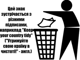 Цей знак
 зустрічається з
     різними
    підписами,
наприклад "Keep
your country tidy"
   ("Утримуйте
  свою країну в
чистоті!" - англ.)
 
