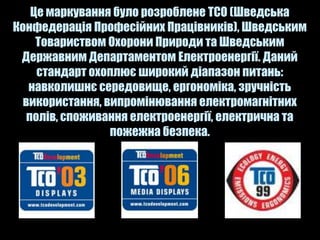 Це маркування було розроблене TCO (Шведська
Конфедерація Професійних Працівників), Шведським
     Товариством Охорони Природи та Шведським
 Державним Департаментом Електроенергії. Даний
     стандарт охоплює широкий діапазон питань:
   навколишнє середовище, ергономіка, зручність
  використання, випромінювання електромагнітних
   полів, споживання електроенергії, електрична та
                 пожежна безпека.
 