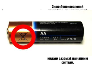 Знак «Перекреслений
   контейнер» на електронній
   техніці говорить про те, що
     викидати цей предмет у
сміттєвий контейнер ні в якому
    разі не можна. Електронні
 відходи дуже небезпечні для
       здоров'я людей та
   забруднюють навколишнє
  середовище. Цей знак зараз
      ставлять не тільки на
електронну техніку, але і на інші
   види товарів, які не можна
  кидати разом зі звичайним
             сміттям.
 