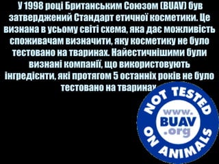 У 1998 році Британським Союзом (BUAV) був
 затверджений Стандарт етичної косметики. Це
визнана в усьому світі схема, яка дає можливість
 споживачам визначити, яку косметику не було
  тестовано на тваринах. Найестичнішими були
      визнані компанії, що використовують
інгредієнти, які протягом 5 останніх років не було
              тестовано на тваринах.
 
