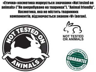 «Етична» косметика маркується значками «Not tested on
animals» ("Не випробувано на тваринах"), "Animal friendly".
           Косметика, яка не містить тваринних
     компонентів, відзначається знаком «V» (веган).
 