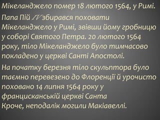 Мікеланджело помер 18 лютого 1564, у Римі.
Папа Пій IV збирався поховати
Мікеланджело у Римі, звівши йому гробницю
у соборі Святого Петра. 20 лютого 1564
року, тіло Мікеланджело було тимчасово
покладено у церкві Санті Апостолі.
На початку березня тіло скульптора було
таємно перевезено до Флоренції й урочисто
поховано 14 липня 1564 року у
францисканській церкві Санта
Кроче, неподалік могили Макіавеллі.
 