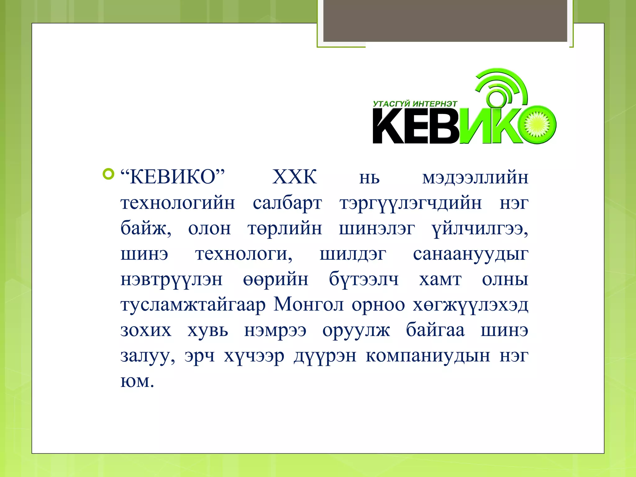 “КЕВИКО”       ХХК     нь    мэдээллийн
 технологийн салбарт тэргүүлэгчдийн нэг
 байж, олон төрлийн шинэлэг үйлчилгээ,
 шинэ технологи, шилдэг санаануудыг
 нэвтрүүлэн өөрийн бүтээлч хамт олны
 тусламжтайгаар Монгол орноо хөгжүүлэхэд
 зохих хувь нэмрээ оруулж байгаа шинэ
 залуу, эрч хүчээр дүүрэн компаниудын нэг
 юм.
 