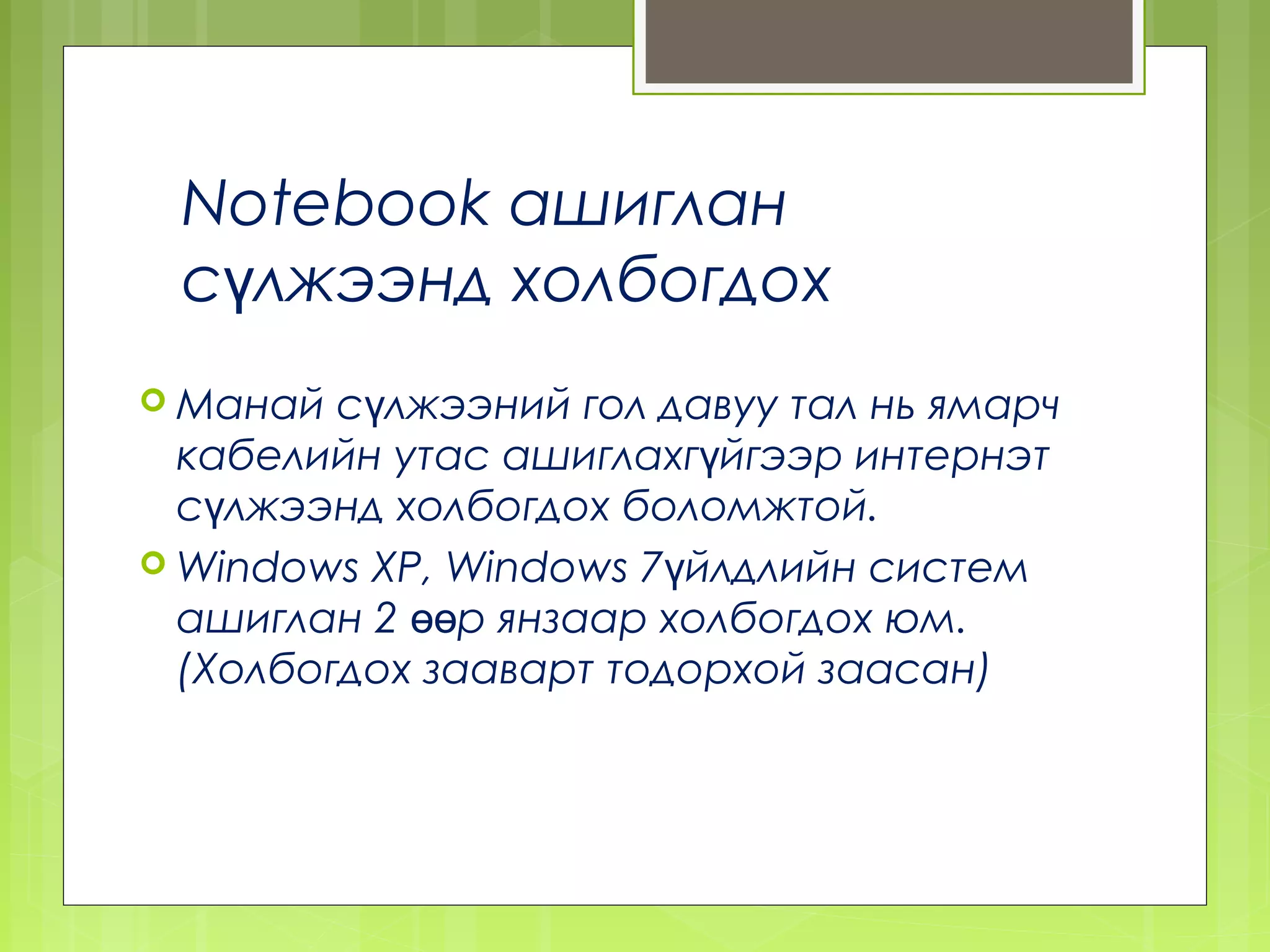 Notebook ашиглан
 сүлжээнд холбогдох
 Манай  сүлжээний гол давуу тал нь ямарч
  кабелийн утас ашиглахгүйгээр интернэт
  сүлжээнд холбогдох боломжтой.
 Windows XP, Windows 7үйлдлийн систем
  ашиглан 2 өөр янзаар холбогдох юм.
  (Холбогдох зааварт тодорхой заасан)
 