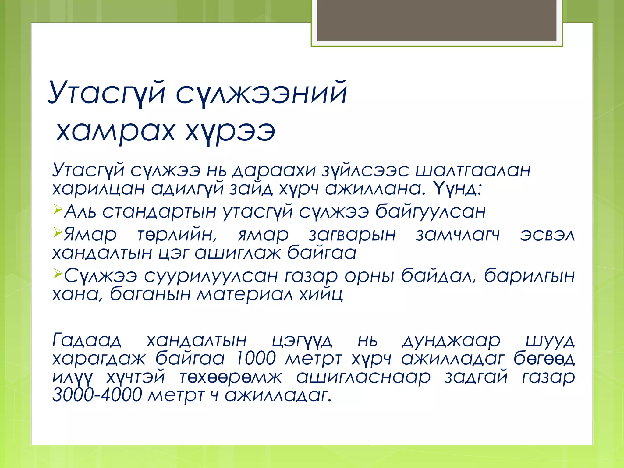 Утасгүй сүлжээний
хамрах хүрээ
Утасгүй сүлжээ нь дараахи зүйлсээс шалтгаалан
харилцан адилгүй зайд хүрч ажиллана. Үүнд:
Аль стандартын утасгүй сүлжээ байгуулсан
Ямар төрлийн, ямар загварын замчлагч эсвэл
хандалтын цэг ашиглаж байгаа
Сүлжээ суурилуулсан газар орны байдал, барилгын
хана, баганын материал хийц

Гадаад хандалтын цэгүүд нь дунджаар шууд
харагдаж байгаа 1000 метрт хүрч ажилладаг бөгөөд
илүү хүчтэй төхөөрөмж ашигласнаар задгай газар
3000-4000 метрт ч ажилладаг.
 